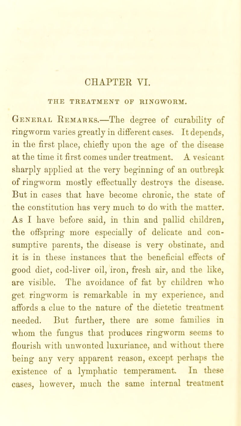 THE TREATMENT OF RINGWORM. General Remarks.—The degree of curability of ringworm varies greatly in different cases. It depends, in the first place, chiefly upon the age of the disease at the time it first comes under treatment. A vesicant sharply applied at the very beginning of an outbre^di of ringworm mostly effectually destroys the disease. But in cases that have become chronic, the state of the constitution has very much to do with the matter. As I have before said, in thin and pallid children, the offspring more especially of delicate and con- sumptive parents, the disease is very obstinate, and it is in these instances that the beneficial effects of good diet, cod-liver oil, iron, fresh air, and the like, are visible. The avoidance of fat by children who get ringworm is remarkable in my experience, and affords a clue to the nature of the dietetic treatment needed. But further, there are some families in whom the fungus that produces ringworm seems to flourish with unwonted luxuriance, and without there being any very apparent reason, except perhaps the existence of a Ijnnpliatic temperament. In these cases, however, much the same internal treatment