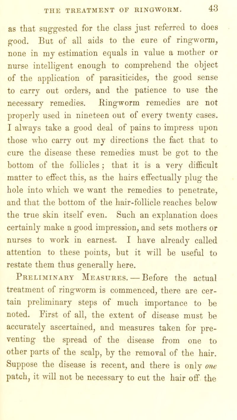 as that sug-g-ested for the class just referred to does good. But of all aids to the cure of ring-worm, none in my estimation equals in value a mother or nurse intelligent enough to comprehend the object of the application of parasiticides, the good sense to carry out orders, and the patience to use the necessary remedies. Ringworm remedies are not properly used in nineteen out of every twenty cases. I always take a good deal of pains to impress upon those who carry out my directions the fact that to cure the disease these remedies must be g'ot to the bottom of the follicles ; that it is a very diflScult matter to effect this, as the hairs effectually plug the hole into which we want the remedies to penetrate, and that the bottom of the hair-follicle reaches below the true skin itself even. Such an explanation does certainly make a good impression, and sets mothers or nurses to work in earnest. I have already called attention to these points, but it will be useful to restate them thus generally here. Preliminary Measures. — Before the actual treatment of ringworm is commenced, there are cer- tain preliminary steps of much importance to be noted. First of all, the extent of disease must be accurately ascertained, and measures taken for pre- venting the spread of the disease from one to other parts of the scalp, by the removal of the hair. Suppose the disease is recent, and there is only one patch, it will not be necessary to cut the hair off the