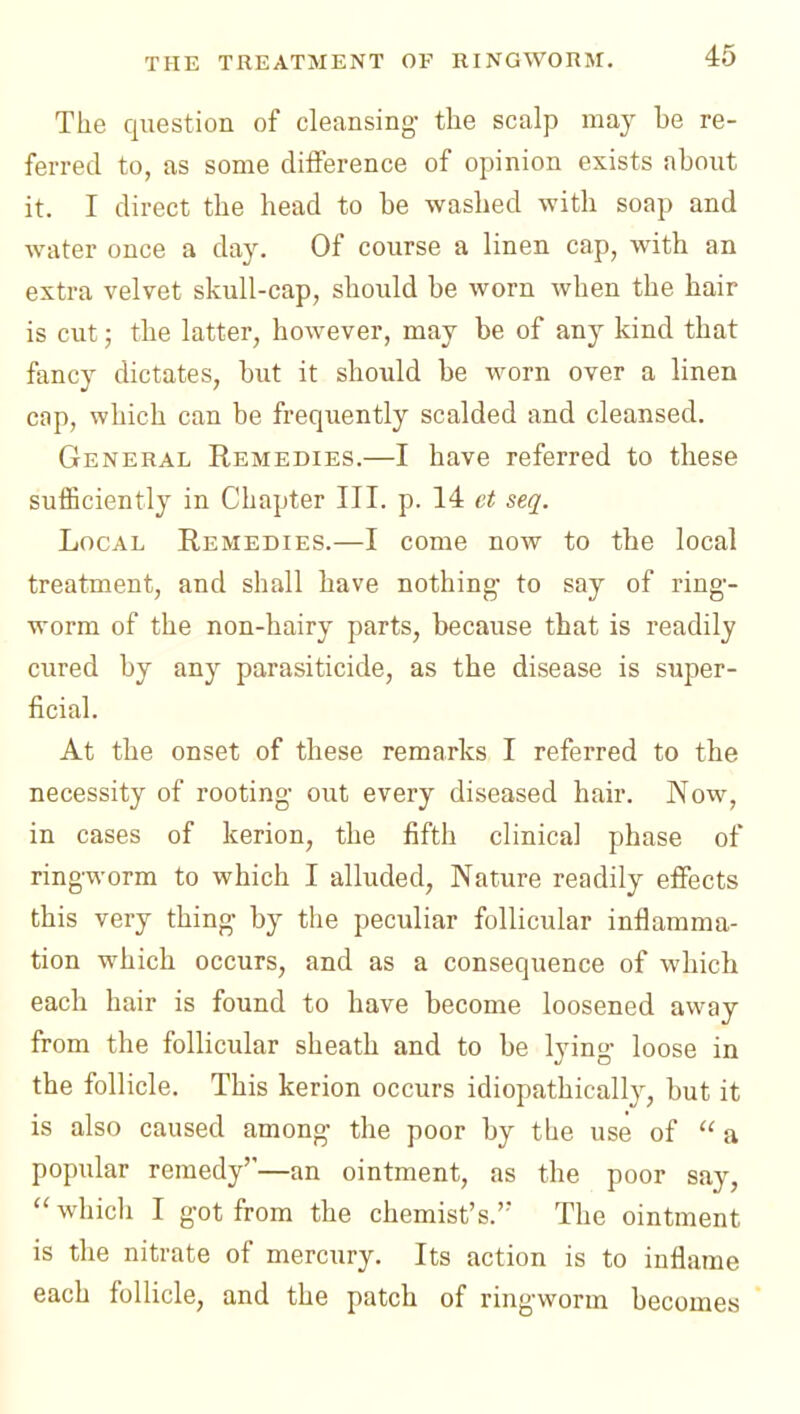 The question of cleansing- the scalp may be re- ferred to, as some diiference of opinion exists about it. I direct the head to be washed with soap and water once a day. Of course a linen cap, with an extra velvet skull-cap, should be worn when the hair is cut; the latter, however, may be of any kind that fancy dictates, but it should be worn over a linen cop, which can be frequently scalded and cleansed. General Remedies.—I have referred to these sufficiently in Chapter III. p. 14 et seq. Local Remedies.—I come now to the local treatment, and shall have nothing- to say of ring- worm of the non-hairy parts, because that is readily cured by any parasiticide, as the disease is super- ficial. At the onset of these remarks I referred to the necessity of rooting- out every diseased hair. Now, in cases of kerion, the fifth clinical phase of ringworm to which I alluded, Nature readily effects this very thing- by the peculiar follicular inflamma- tion which occurs, and as a consequence of which each hair is found to have become loosened away from the follicular sheath and to be lying- loose in the follicle. This kerion occurs idiopathicall}^, but it is also caused among the poor by the use of  a popular remedy'—an ointment, as the poor say,  whicli I got from the chemist's.'' The ointment is the nitrate of mercury. Its action is to inflame each follicle, and the patch of ringworm becomes