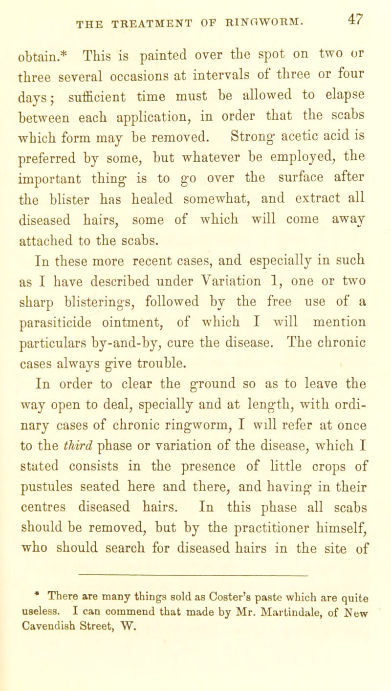 obtain* This is painted over the spot on two or three several occasions at intervals of three or four days; sufficient time must be allowed to elapse between each application, in order that the scabs which form may be removed. Strong- acetic acid is preferred by some, but whatever be employed, the important thing is to go over the surface after the blister has healed somewhat, and extract all diseased hairs, some of which will come away attached to the scabs. In these more recent cases, and especially in such as I have described under Variation 1, one or two sharp blisterings, followed by the free use of a parasiticide ointment, of which I will mention particulars by-and-by, cure the disease. The chronic cases always give trouble. In order to clear the ground so as to leave the way open to deal, specially and at length, with ordi- nary cases of chronic ringworm, I will refer at once to the third phase or variation of the disease, which I stated consists in the presence of little crops of pustules seated here and there, and having in their centres diseased hairs. In this phase all scabs should be removed, but by the practitioner himself, who should search for diseased hairs in the site of • There are many things sold as Coster's paste which are quite useless. I can commend that made by Mr. Martindale, of New Cavendish Street, W.