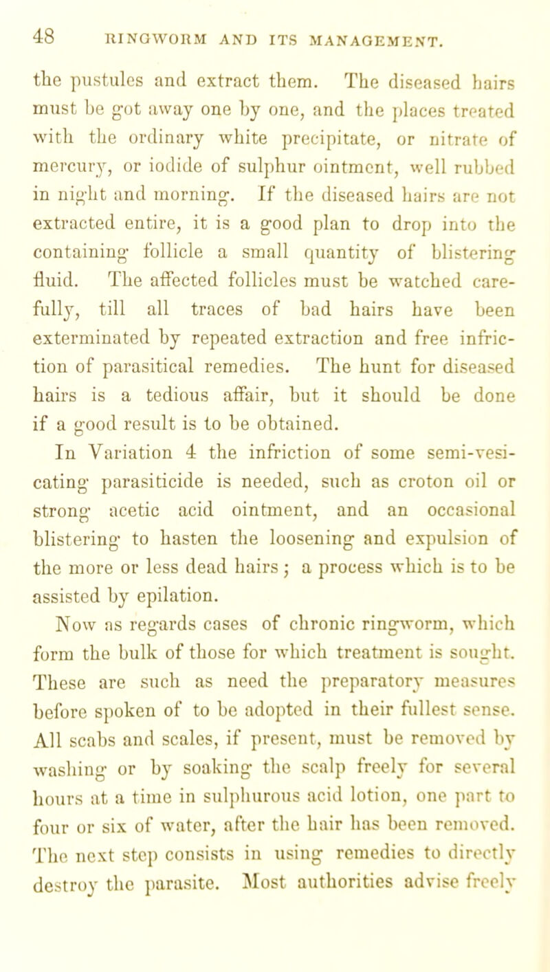 the pustules and extract them. The diseased hairs must be got away one by one, and the places treated with the ordinary white precipitate, or nitrate of mercury, or iodide of sulphur ointment, well rubbed in ni}>-ht and morning-. If the diseased hairs are not extracted entire, it is a good plan to drop into the containing- follicle a small quantity of blistering fluid. The affected follicles must be watched care- fully, till all traces of bad hairs have been exterminated by repeated extraction and free infric- tion of parasitical remedies. The hunt for diseased hairs is a tedious affair, but it should be done if a good result is to be obtained. In Variation 4 the infriction of some semi-vesi- cating parasiticide is needed, such as croton oil or strong acetic acid ointment, and an occasional blistering to hasten the loosening and expulsion of the more or less dead hairs ; a process which is to be assisted by epilation. Now as regards cases of chronic ringworm, which form the bulk of those for which treatment is sought. These are such as need the preparatory measures before spoken of to be adopted in their fidlest sense. All scabs and scales, if present, must be removed by washing or by soaking the scalp freely for several hours at a time in sulphurous acid lotion, one part to four or six of water, after the hair has been removed. The next step consists in using remedies to directly destroy the parasite. Most authorities advise freely