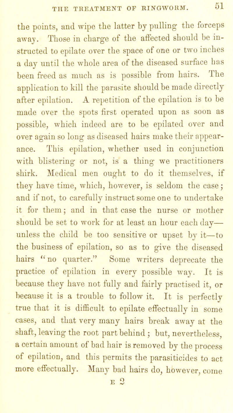 the points, and wipe the latter by pulling- the forceps away. Those in charge of the aifected should be in- structed to epilate over the space of one or two inches a day until the whole area of the diseased surface has been freed as much as is possible from hairs. The application to kill the parasite should be made directly after epilation. A repetition of the epilation is to be made over the spots first operated upon as soon as possible, which indeed are to be epilated over and over again so long as diseased hairs make their appear- ance. This epilation, whether used in conjunction with blistering or not, is a thing we practitioners shirk. Medical men ought to do it themselves, if they have time, which, however, is seldom the case j and if not, to carefully instruct some one to undertake it for them; and in that case the nurse or mother should be set to work for at least an hour each day— unless the child be too sensitive or upset by it—to the business of epilation, so as to give the diseased hairs  no quarter. Some writers deprecate the practice of epilation in every possible way. It is because they have not frilly and fairly practised it, or because it is a trouble to follow it. It is perfectly true that it is difficult to epilate effectually in some cases, and that very many hairs break away at the shaft, leaving the root part behind ; but, nevertheless, a certain amount of bad hair is removed by the process of epilation, and this permits the parasiticides to act more effectually. Many bad hairs do, however, come E 3