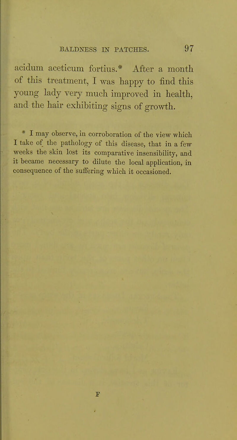 acidum aceticum fortius.* After a month of this treatment, I was happy to find this young lady very much improved in health, and the hair exhibiting signs of growth. * I may observe, in corroboration of the view which I take of the pathology of this disease, that in a few weeks the skin lost its comparative insensibility, and it became necessary to dilute the local application, in consequence of the suffering which it occasioned.