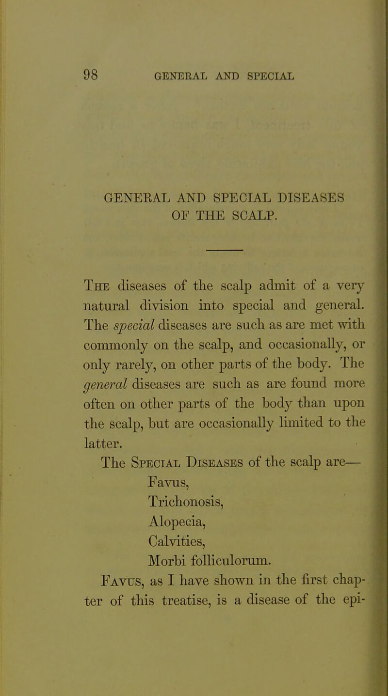 GENEBAL AND SPECIAL DISEASES OF THE SCALP. The diseases of the scalp admit of a very- natural division into special and general. The special diseases are such as are met with commonly on the scalp, and occasionally, or only rarely, on other parts of the body. The general diseases are such as are found more often on other parts of the body than upon the scalp, but are occasionally limited to the latter. The Special Diseases of the scalp are— Favus, Trichonosis, Alopecia, Calvities, Morbi foUiculorum. Favus, as I have shown in the first chap- ter of this treatise, is a disease of the epi-