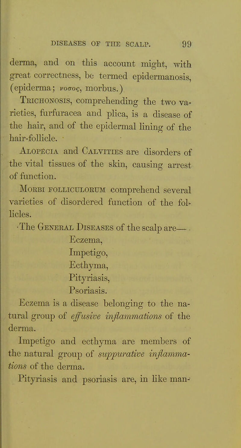 derma, and on this account might, with great correctness, be termed epidermanosis, (epiderma; voaog, morbus.) Trichonosis, comprehending the two va- rieties, furfuracea and plica, is a disease of the hair, and of the epidermal lining of the hair-follicle. Alopecia and Calvities are disorders of the vital tissues of the skin, causing arrest of function. Morbi folliculorum comprehend several varieties of disordered function of the fol- licles. •The General Diseases of the scalp are— Eczema, Impetigo, Ecthyma, Pityriasis, Psoriasis. Eczema is a disease belonging to the na- tural group of effusive inflammations of the derma. Impetigo and ecthyma are members of the natural group of suppurative inflamma- tions of the derma. Pityriasis and psoriasis are, in like man-
