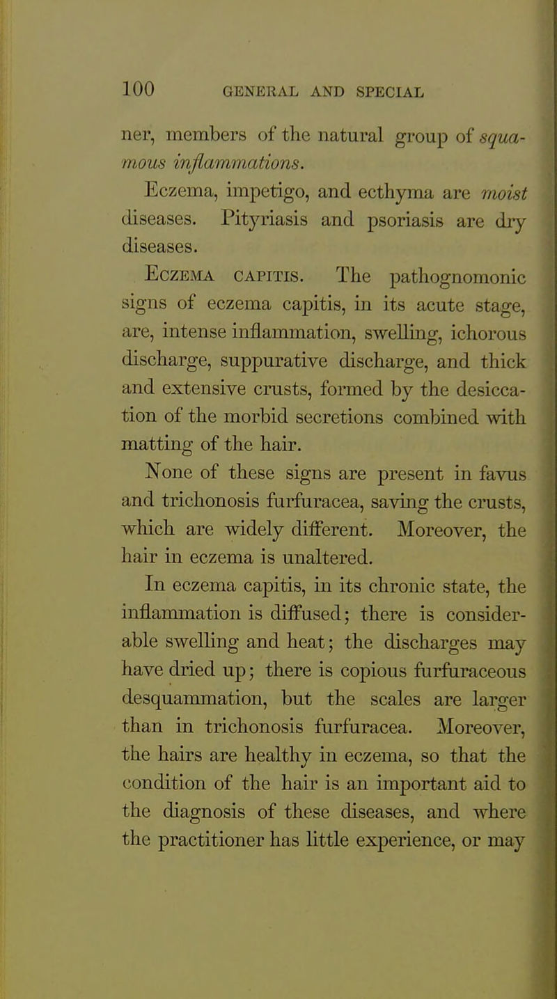 ner, members of the natural group of squa- mous inflammations. Eczema, impetigo, and ecthyma are moist diseases. Pityriasis and psoriasis are dry diseases. Eczema capitis. The pathognomonic signs of eczema capitis, in its acute stage, are, intense inflammation, swelling, ichorous discharge, suppurative discharge, and thick and extensive crusts, formed by the desicca- tion of the morbid secretions combined with matting of the hair. None of these signs are present in favus and trichonosis furfuracea, saving the crusts, which are widely different. Moreover, the hair in eczema is unaltered. In eczema capitis, in its chronic state, the inflammation is diffused; there is consider- able swelling and heat; the discharges may have dried up; there is copious furfuraceous desquammation, but the scales are larger than in trichonosis furfuracea. Moreover, the hairs are healthy in eczema, so that the condition of the hair is an important aid to the diagnosis of these diseases, and where the practitioner has little experience, or may