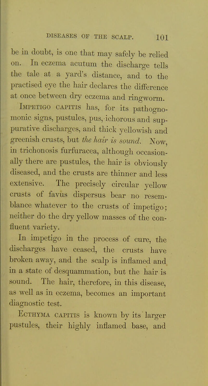 be in doubt, is one that may safely be relied on. In eczema acutum the discharge tells the tale at a yard's distance, and to the practised eye the hair declares the difference at once between dry eczema and ringworm. Impetigo capitis has, for its pathogno- monic Sibils, pustules, pus, ichorous and sup- purative discharges, and thick yellowish and greenish crusts, but the hair is sound. Now, in trichonosis furfuracea, although occasion- ally there are pustules, the hair is obviously diseased, and the crusts are thinner and less extensive. The precisely circular yellow crusts of favus dispersus bear no resem- blance whatever to the crusts of impetigo; neither do the dry yellow masses of the con- fluent variety. In impetigo in the process of cure, the discharges have ceased, the crusts have broken away, and the scalp is inflamed and in a state of desquammation, but the hair is sound. The hair, therefore, in this disease, as well as in eczema, becomes an important diagnostic test. Ecthyma capitis is known by its' larger pustules, their highly inflamed base, and