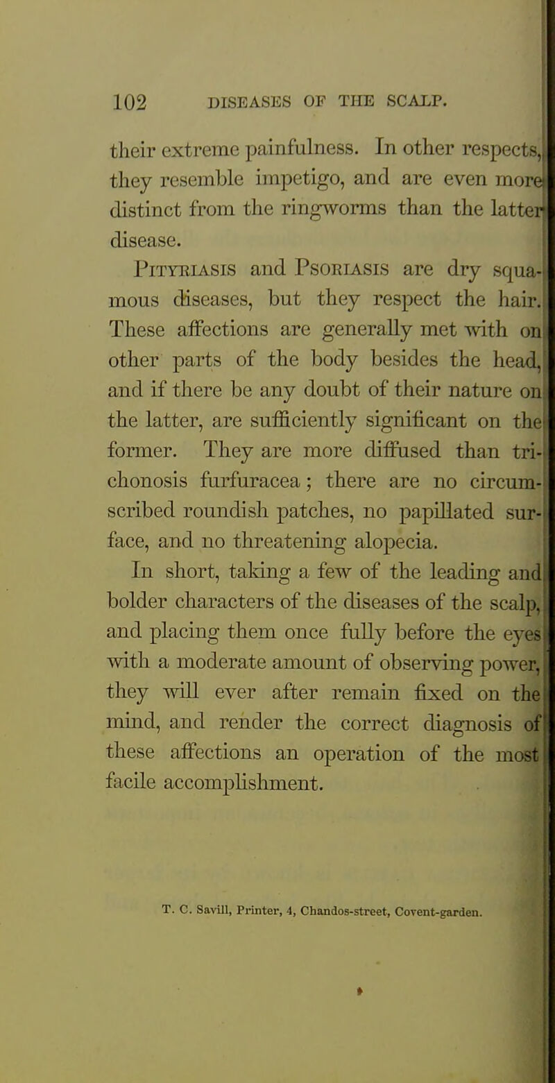 their extreme painfulness. In other respects, they resemble impetigo, and are even morel distinct from the ringworms than the latter) disease. Pityriasis and Psoriasis are dry squa- mous diseases, but they respect the hair. These affections are generally met with on other parts of the body besides the head, and if there be any doubt of their nature oni the latter, are sufficiently significant on the! former. They are more diffused than tri-j chonosis furfuracea; there are no circum-l scribed roundish patches, no papillated sur- face, and no threatening alopecia. In short, taking a few of the leading and bolder characters of the diseases of the scalp, and placing them once fully before the eyes with a moderate amount of observing power, they will ever after remain fixed on thef mind, and render the correct diagnosis off these affections an operation of the most facile acconralishnient. T. C. Savill, Printer, 4, Chandos-street, Covent-garden.