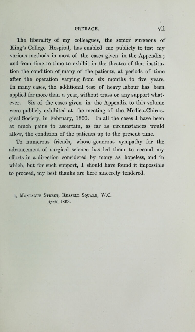 The liberality of my colleagues, the senior surgeons of King's College Hospital, has enabled me publicly to test my various methods in most of the cases given in the Appendix; and from time to time to exhibit in the theatre of that institu- tion the condition of many of the patients, at periods of time after the operation varying from six months to five years. In many cases, the additional test of heavy labour has been applied for more than a year, without truss or any support what- ever. Six of the cases given in the Appendix to this volume were publicly exhibited at the meeting of the Medico-Chirur- gical Society, in February, 1860. In all the cases I have been at much pains to ascertain, as far as circumstances would allow, the condition of the patients up to the present time. To numerous friends, whose generous sympathy for the advancement of surgical science has led them to second my efforts in a direction considered by many as hopeless, and in which, but for such support, I should have found it impossible to proceed, my best thanks are here sincerely tendered. 4, Montague Street, Russell Square, W.C. April, 1863.