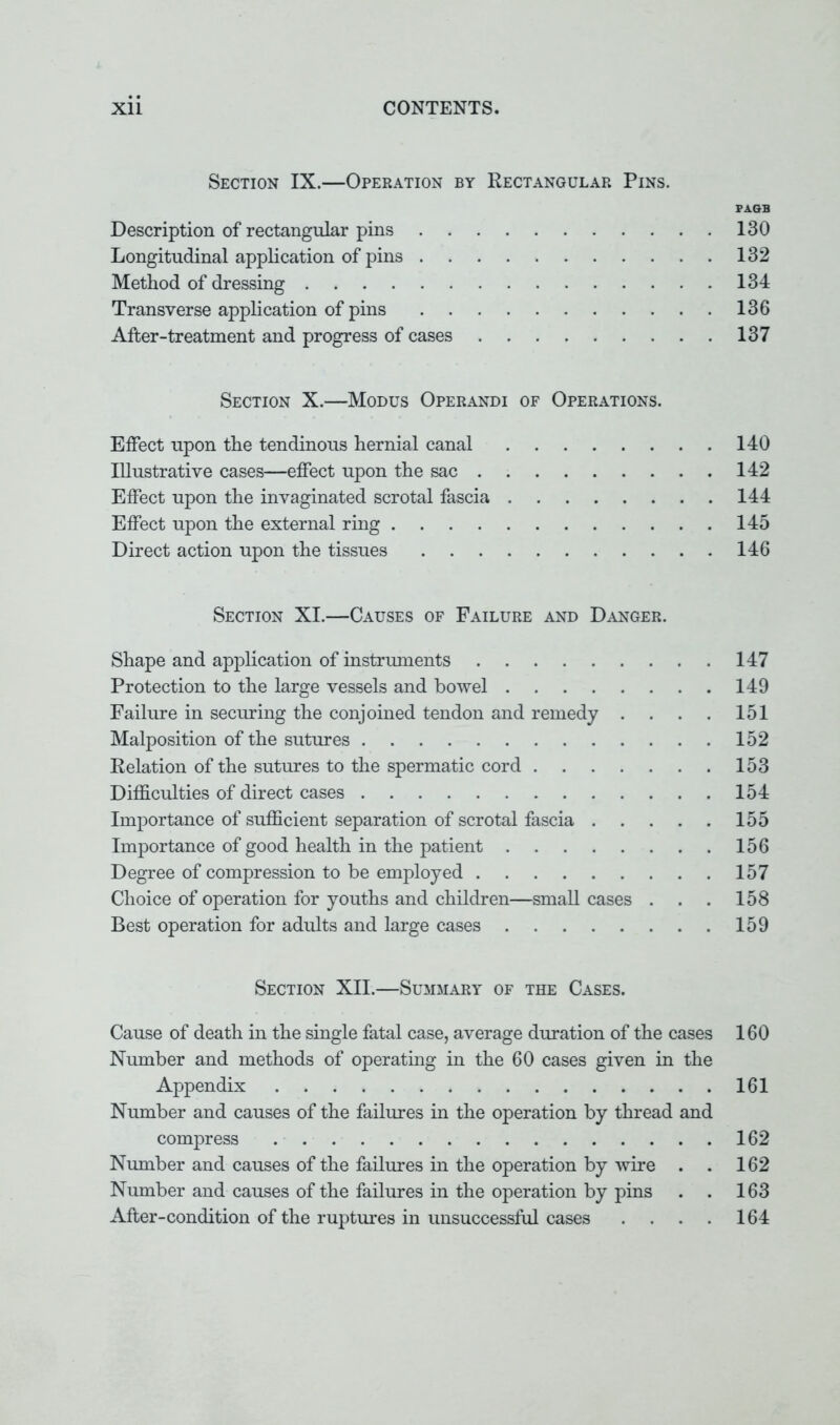 Section IX.—Operation by Rectangular Pins. PAQB Description of rectangular pins 130 Longitudinal application of pins 132 Method of dressing 134 Transverse application of pins 136 After-treatment and progress of cases 137 Section X.—Modus Operandi of Operations. Effect upon the tendinous hernial canal 140 Illustrative cases—effect upon the sac 142 Effect upon the invaginated scrotal fascia 144 Effect upon the external ring 145 Direct action upon the tissues 146 Section XI.—Causes of Failure and Danger. Shape and application of instruments 147 Protection to the large vessels and bowel 149 Failure in securing the conjoined tendon and remedy . . . . 151 Malposition of the sutures 152 Relation of the sutures to the spermatic cord 153 Difficulties of direct cases 154 Importance of sufficient separation of scrotal fascia 155 Importance of good health in the patient 156 Degree of compression to be employed 157 Choice of operation for youths and children—small cases . . . 158 Best operation for adults and large cases 159 Section XII.—Summary of the Cases. Cause of death in the single fatal case, average duration of the cases 160 Number and methods of operating in the 60 cases given in the Appendix 161 Number and causes of the failures in the operation by thread and compress 162 Number and causes of the failures in the operation by wire . . 162 Number and causes of the failures in the operation by pins . . 163 After-condition of the ruptures in unsuccessful cases . . . . 164