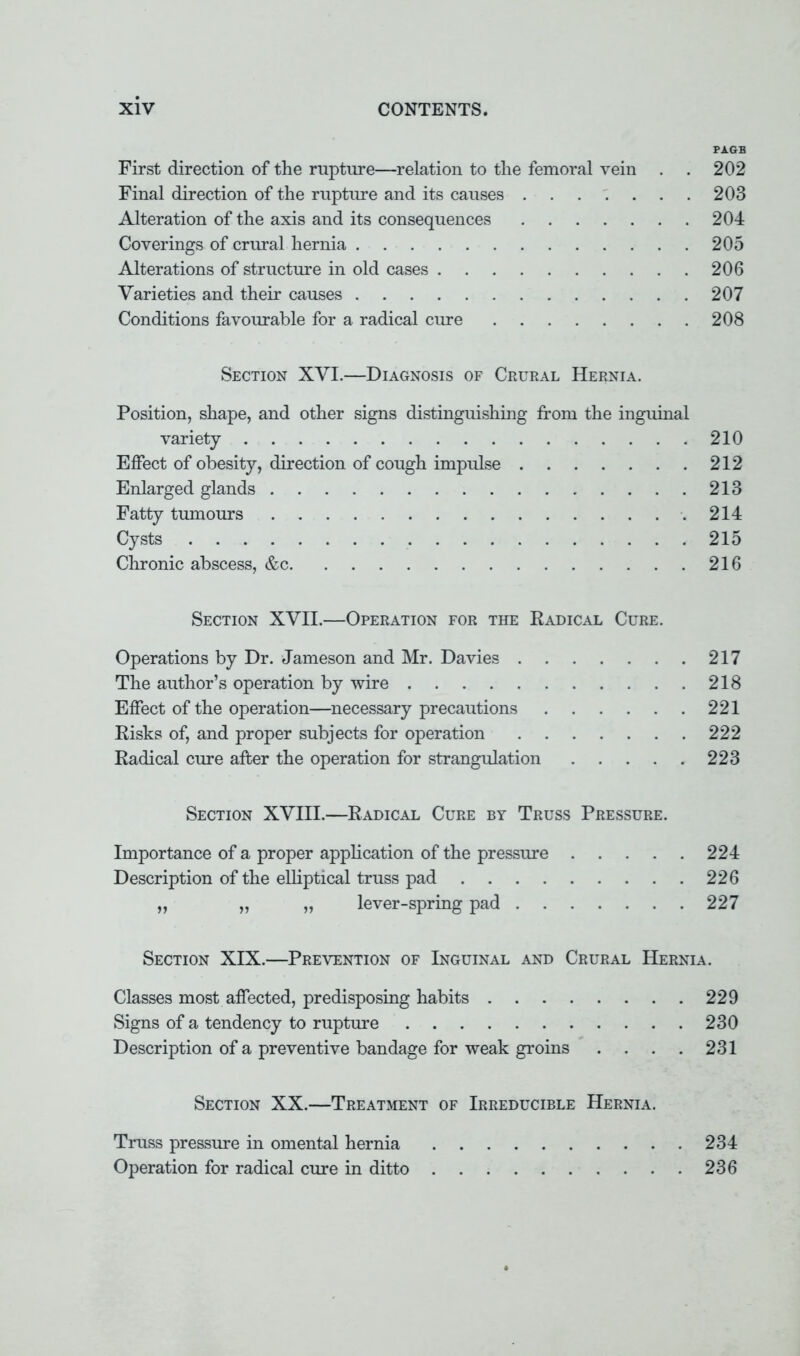 PAGB First direction of the rupture—relation to the femoral vein . . 202 Final direction of the rupture and its causes 203 Alteration of the axis and its consequences 204 Coverings of crural hernia 205 Alterations of structure in old cases 206 Varieties and their causes 207 Conditions favourable for a radical cure 208 Section XVI.—Diagnosis of Crural Hernia. Position, shape, and other signs distinguishing from the inguinal variety 210 Effect of obesity, direction of cough impulse 212 Enlarged glands 213 Fatty tumours .214 Cysts .215 Chronic abscess, &c 216 Section XVII.—Operation for the Radical Cure. Operations by Dr. Jameson and Mr. Davies 217 The author's operation by wire 218 Effect of the operation—necessary precautions 221 Risks of, and proper subjects for operation 222 Radical cure after the operation for strangulation 223 Section XVIII.—Radical Cure by Truss Pressure. Importance of a proper application of the pressure 224 Description of the elliptical truss pad 226 „ „ lever-spring pad 227 Section XIX.—Prevention of Inguinal and Crural Hernia. Classes most affected, predisposing habits 229 Signs of a tendency to rupture 230 Description of a preventive bandage for weak groins . . . . 231 Section XX.—Treatment of Irreducible Hernia. Truss pressure in omental hernia 234 Operation for radical cure in ditto 236