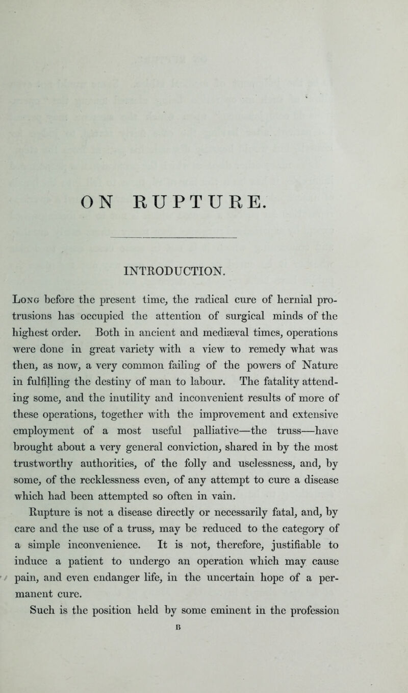 ON RUPTURE. INTRODUCTION. Long before the present time, the radical cure of hernial pro- trusions has occupied the attention of surgical minds of the highest order. Both in ancient and mediaeval times, operations were done in great variety with a view to remedy what was then, as now, a very common failing of the powers of Nature in fulfilling the destiny of man to labour. The fatality attend- ing some, and the inutility and inconvenient results of more of these operations, together with the improvement and extensive employment of a most useful palliative—the truss—have brought about a very general conviction, shared in by the most trustworthy authorities, of the folly and uselessness, and, by some, of the recklessness even, of any attempt to cure a disease which had been attempted so often in vain. Rupture is not a disease directly or necessarily fatal, and, by care and the use of a truss, may be reduced to the category of a simple inconvenience. It is not, therefore, justifiable to induce a patient to undergo an operation which may cause pain, and even endanger life, in the uncertain hope of a per- manent cure. Such is the position held by some eminent in the profession B