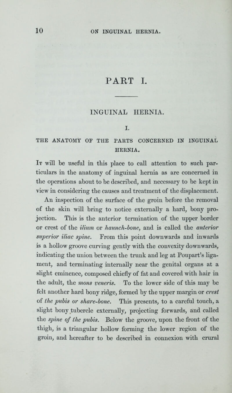 PART I. INGUINAL HERNIA. I. THE ANATOMY OF THE PARTS CONCERNED IN INGUINAL HERNIA. It will be useful in this place to call attention to such par- ticulars in the anatomy of inguinal hernia as are concerned in the operations about to be described, and necessary to be kept in view in considering the causes and treatment of the displacement. An inspection of the surface of the groin before the removal of the skin will bring to notice externally a hard, bony pro- jection. This is the anterior termination of the upper border or crest of the ilium or haunch-bone, and is called the anterior superior iliac spine. From this point downwards and inwards is a hollow groove curving gently with the convexity downwards, indicating the union between the trunk and leg at Poupart's liga- ment, and terminating internally near the genital organs at a slight eminence, composed chiefly of fat and covered with hair in the adult, the mons veneris. To the lower side of this may be felt another hard bony ridge, formed by the upper margin or crest of the pubis or share-bone. This presents, to a careful touch, a slight bony tubercle externally, projecting forwards, and called the spine of the pubis. Below the groove, upon the front of the thigh, is a triangular hollow forming the lower region of the groin, and hereafter to be described in connexion with crural