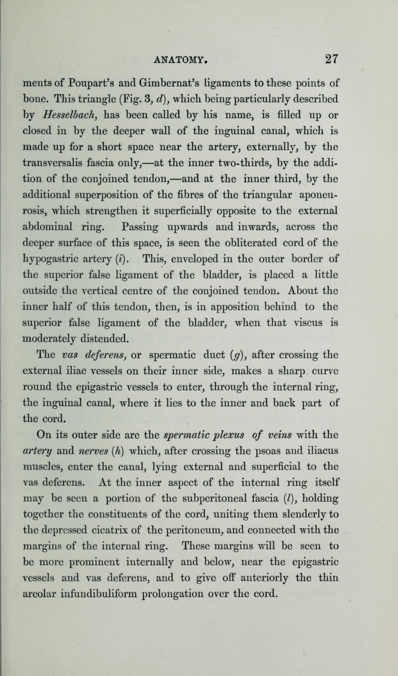 merits of Poupart's and Gimbernat's ligaments to these points of bone. This triangle (Fig. 3, d), which being particularly described by Hesselbach, has been called by his name, is filled up or closed in by the deeper wall of the inguinal canal, which is made up for a short space near the artery, externally, by the transversalis fascia only,—at the inner two-thirds, by the addi- tion of the conjoined tendon,—and at the inner third, by the additional superposition of the fibres of the triangular aponeu- rosis, which strengthen it superficially opposite to the external abdominal ring. Passing upwards and inwards, across the deeper surface of this space, is seen the obliterated cord of the hypogastric artery (i). This, enveloped in the outer border of the superior false ligament of the bladder, is placed a little outside the vertical centre of the conjoined tendon. About the inner half of this tendon, then, is in apposition behind to the superior false ligament of the bladder, when that viscus is moderately distended. The vas deferens, or spermatic duct {g)y after crossing the external iliac vessels on their inner side, makes a sharp curve round the epigastric vessels to enter, through the internal ring, the inguinal canal, where it lies to the inner and back part of the cord. On its outer side are the spermatic plexus of veins with the artery and nerves (h) which, after crossing the psoas and iliacus muscles, enter the canal, lying external and superficial to the vas deferens. At the inner aspect of the internal ring itself may be seen a portion of the subperitoneal fascia (/), holding together the constituents of the cord, uniting them slenderly to the depressed cicatrix of the peritoneum, and connected with the margins of the internal ring. These margins will be seen to be more prominent internally and below, near the epigastric vessels and vas deferens, and to give off anteriorly the thin areolar infundibuliform prolongation over the cord.