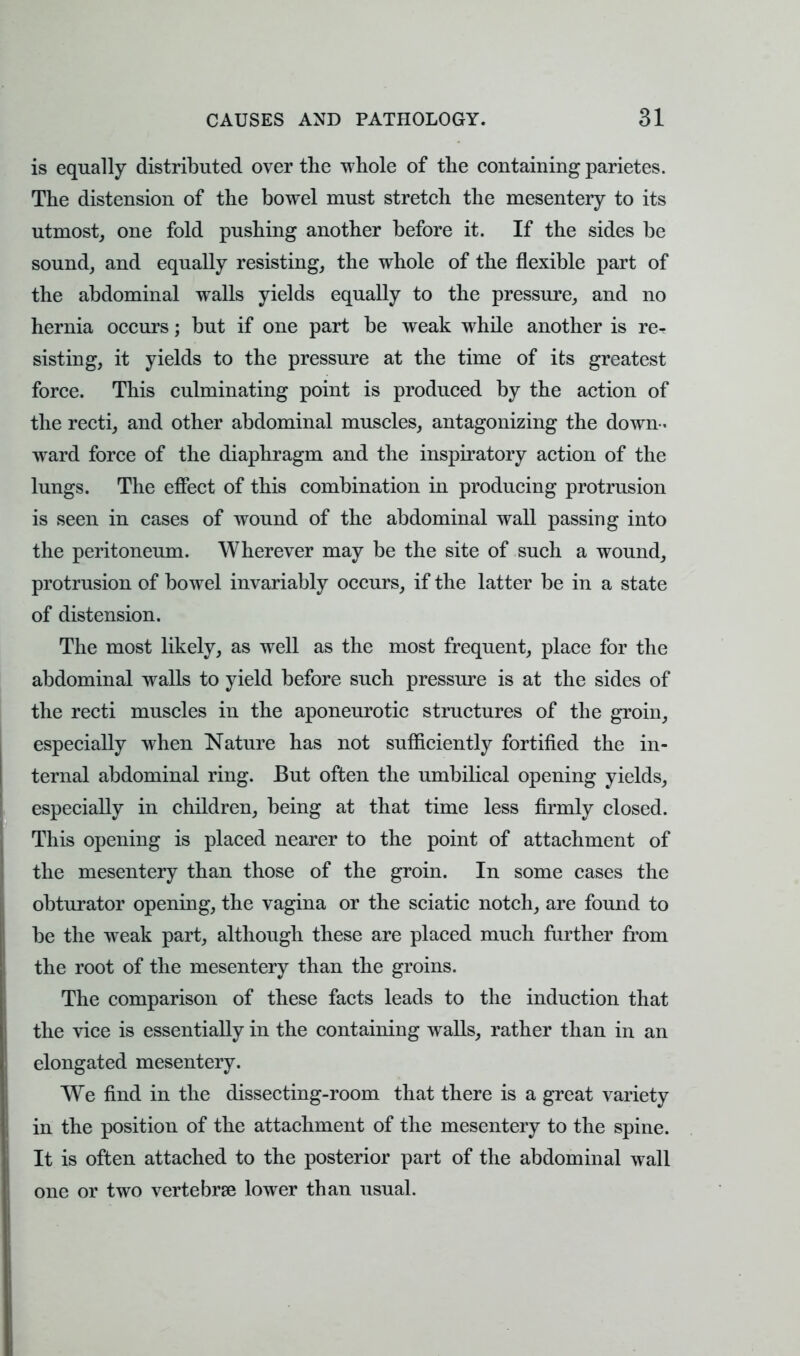 is equally distributed over the whole of the containing parietes. The distension of the bowel must stretch the mesentery to its utmost, one fold pushing another before it. If the sides be sound, and equally resisting, the whole of the flexible part of the abdominal walls yields equally to the pressure, and no hernia occurs; but if one part be weak while another is re- sisting, it yields to the pressure at the time of its greatest force. This culminating point is produced by the action of the recti, and other abdominal muscles, antagonizing the down- ward force of the diaphragm and the inspiratory action of the lungs. The effect of this combination in producing protrusion is seen in cases of wound of the abdominal wall passing into the peritoneum. Wherever may be the site of such a wound, protrusion of bowel invariably occurs, if the latter be in a state of distension. The most likely, as well as the most frequent, place for the abdominal walls to yield before such pressure is at the sides of the recti muscles in the aponeurotic structures of the groin, especially when Nature has not sufficiently fortified the in- ternal abdominal ring. But often the umbilical opening yields, especially in children, being at that time less firmly closed. This opening is placed nearer to the point of attachment of the mesentery than those of the groin. In some cases the obturator opening, the vagina or the sciatic notch, are found to be the weak part, although these are placed much further from the root of the mesentery than the groins. The comparison of these facts leads to the induction that the vice is essentially in the containing walls, rather than in an elongated mesentery. We find in the dissecting-room that there is a great variety in the position of the attachment of the mesentery to the spine. It is often attached to the posterior part of the abdominal wall one or two vertebrae lower than usual.