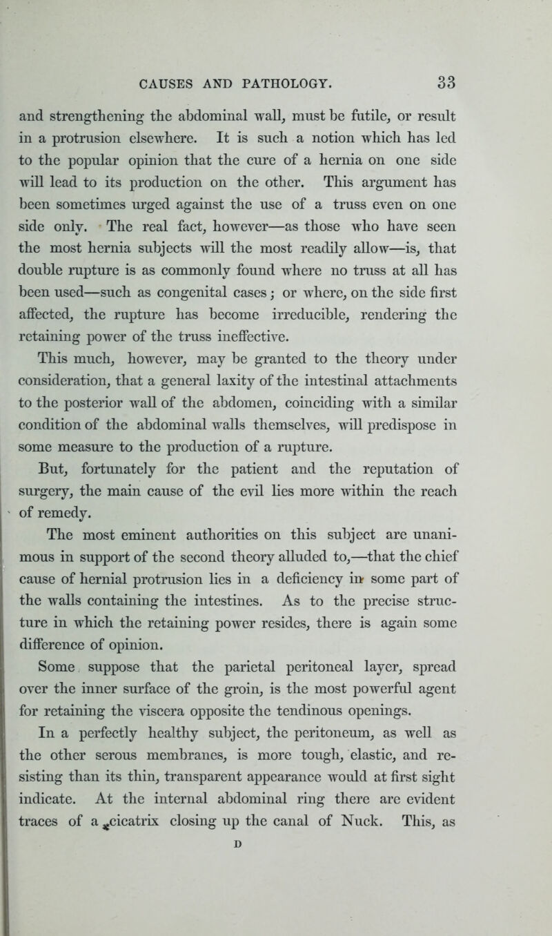 and strengthening the abdominal wall, must be futile, or result in a protrusion elsewhere. It is such a notion which has led to the popular opinion that the cure of a hernia on one side will lead to its production on the other. This argument has been sometimes urged against the use of a truss even on one side only. The real fact, however—as those who have seen the most hernia subjects will the most readily allow—is, that double rupture is as commonly found where no truss at all has been used—such as congenital cases; or where, on the side first affected, the rupture has become irreducible, rendering the retaining power of the truss ineffective. This much, however, may be granted to the theory under consideration, that a general laxity of the intestinal attachments to the posterior wall of the abdomen, coinciding with a similar condition of the abdominal walls themselves, will predispose in some measure to the production of a rupture. But, fortunately for the patient and the reputation of surgery, the main cause of the evil lies more within the reach of remedy. The most eminent authorities on this subject are unani- mous in support of the second theory alluded to,—that the chief cause of hernial protrusion lies in a deficiency in some part of the walls containing the intestines. As to the precise struc- ture in which the retaining power resides, there is again some difference of opinion. Some suppose that the parietal peritoneal layer, spread over the inner surface of the groin, is the most powerful agent for retaining the viscera opposite the tendinous openings. In a perfectly healthy subject, the peritoneum, as well as the other serous membranes, is more tough, elastic, and re- sisting than its thin, transparent appearance would at first sight indicate. At the internal abdominal ring there are evident traces of a ^cicatrix closing up the canal of Nuck. This, as D