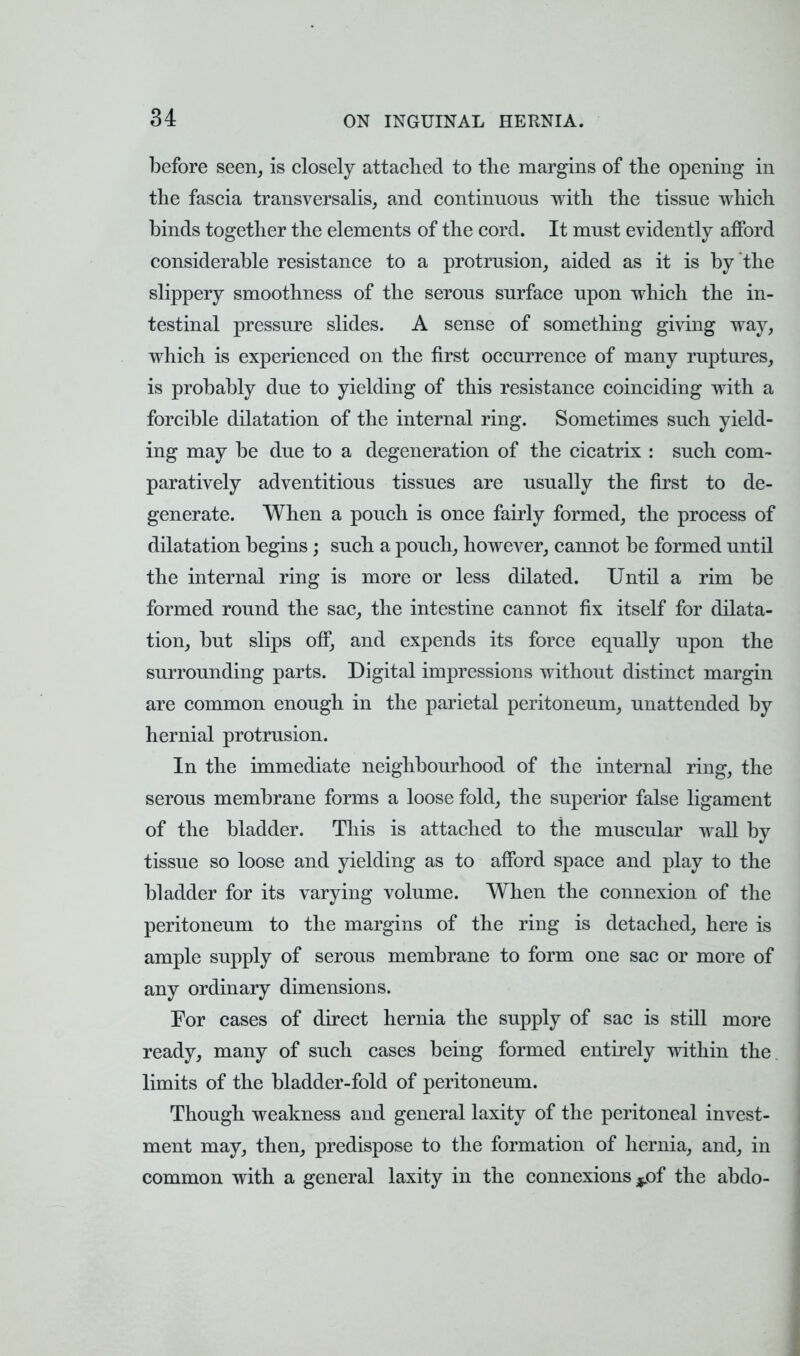 before seen, is closely attached to the margins of the opening in the fascia transversalis, and continnons with the tissne which binds together the elements of the cord. It mnst evidently afford considerable resistance to a protrusion, aided as it is by the slippery smoothness of the serons surface upon which the in- testinal pressure slides. A sense of something giving way, which is experienced on the first occurrence of many ruptures, is probably due to yielding of this resistance coinciding with a forcible dilatation of the internal ring. Sometimes such yield- ing may be due to a degeneration of the cicatrix : such com- paratively adventitious tissues are usually the first to de- generate. When a pouch is once fairly formed, the process of dilatation begins; such a pouch, however, cannot be formed until the internal ring is more or less dilated. Until a rim be formed round the sac, the intestine cannot fix itself for dilata- tion, but slips off, and expends its force equally upon the surrounding parts. Digital impressions without distinct margin are common enough in the parietal peritoneum, unattended by hernial protrusion. In the immediate neighbourhood of the internal ring, the serous membrane forms a loose fold, the superior false ligament of the bladder. This is attached to the muscular wall by tissue so loose and yielding as to afford space and play to the bladder for its varying volume. When the connexion of the peritoneum to the margins of the ring is detached, here is ample supply of serous membrane to form one sac or more of any ordinary dimensions. For cases of direct hernia the supply of sac is still more ready, many of such cases being formed entirely within the limits of the bladder-fold of peritoneum. Though weakness and general laxity of the peritoneal invest- ment may, then, predispose to the formation of hernia, and, in common with a general laxity in the connexions $jof the abdo-