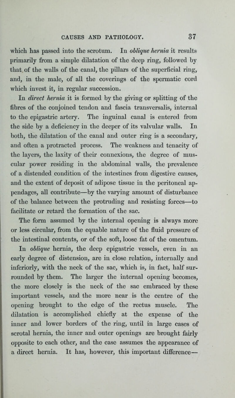 which has passed into the scrotum. In oblique hernia it results primarily from a simple dilatation of the deep ring, followed by that, of the walls of the canal, the pillars of the superficial ring, and, in the male, of all the coverings of the spermatic cord which invest it, in regular succession. In direct hernia it is formed by the giving or splitting of the fibres of the conjoined tendon and fascia transversalis, internal to the epigastric artery. The inguinal canal is entered from the side by a deficiency in the deeper of its valvular walls. In both, the dilatation of the canal and outer ring is a secondary, and often a protracted process. The weakness and tenacity of the layers, the laxity of their connexions, the degree of mus- cular power residing in the abdominal walls, the prevalence of a distended condition of the intestines from digestive causes, and the extent of deposit of adipose tissue in the peritoneal ap- pendages, all contribute—by the varying amount of disturbance of the balance between the protruding and resisting forces—to facilitate or retard the formation of the sac. The form assumed by the internal opening is always more or less circular, from the equable nature of the fluid pressure of the intestinal contents, or of the soft, loose fat of the omentum. In oblique hernia, the deep epigastric vessels, even in an early degree of distension, are in close relation, internally and inferiorly, with the neck of the sac, which is, in fact, half sur- rounded by them. The larger the internal opening becomes, the more closely is the neck of the sac embraced by these important vessels, and the more near is the centre of the opening brought to the edge of the rectus muscle. The dilatation is accomplished chiefly at the expense of the inner and lower borders of the ring, until in large cases of scrotal hernia, the inner and outer openings are brought fairly opposite to each other, and the case assumes the appearance of a direct hernia. It has, however, this important difference—