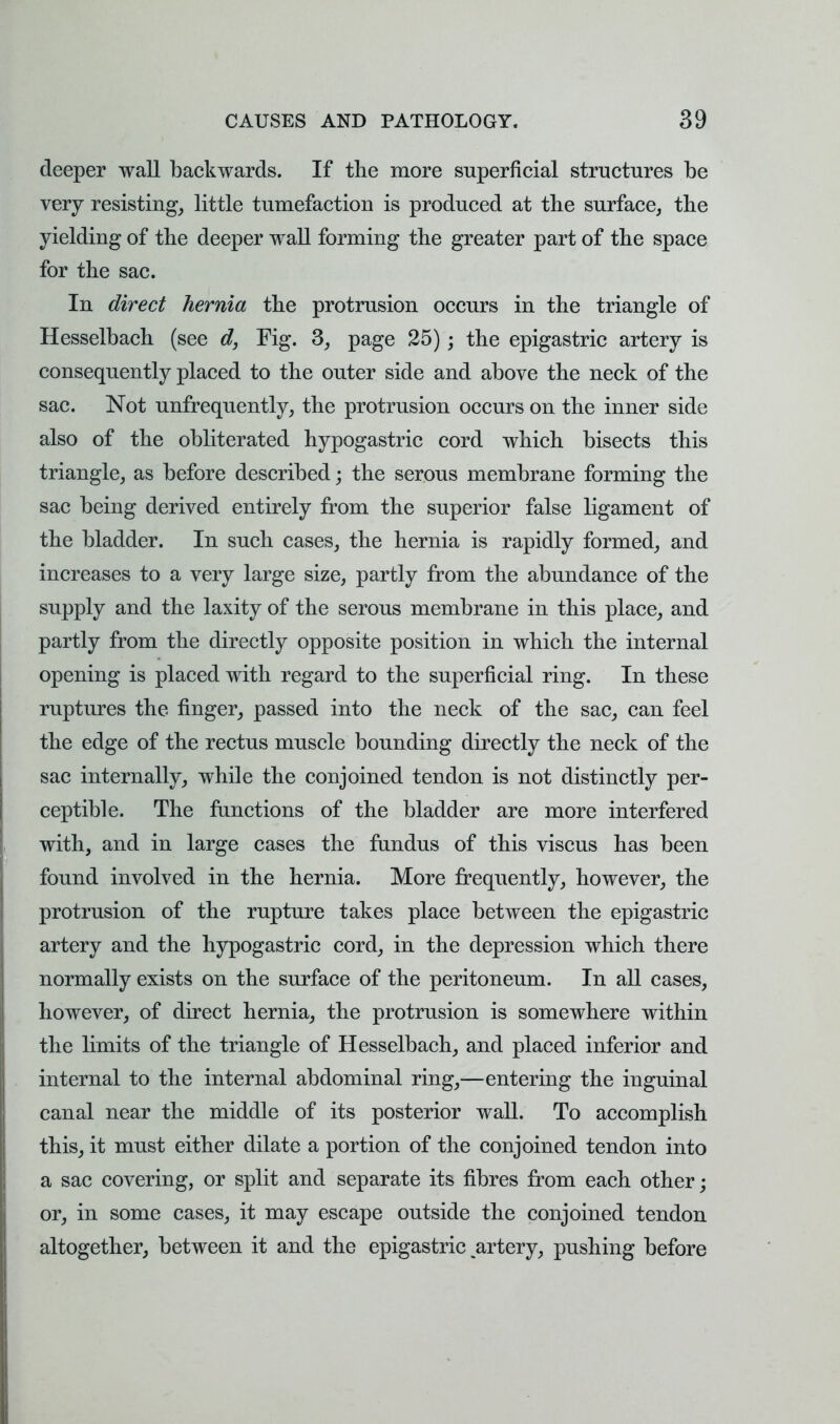 deeper wall backwards. If the more superficial structures be very resisting, little tumefaction is produced at the surface, the yielding of the deeper wall forming the greater part of the space for the sac. In direct hernia the protrusion occurs in the triangle of Hesselbach (see d, Fig. 3, page 25); the epigastric artery is consequently placed to the outer side and above the neck of the sac. Not unfrequently, the protrusion occurs on the inner side also of the obliterated hypogastric cord which bisects this triangle, as before described • the serous membrane forming the sac being derived entirely from the superior false ligament of the bladder. In such cases, the hernia is rapidly formed, and increases to a very large size, partly from the abundance of the supply and the laxity of the serous membrane in this place, and partly from the directly opposite position in which the internal opening is placed with regard to the superficial ring. In these ruptures the finger, passed into the neck of the sac, can feel the edge of the rectus muscle bounding directly the neck of the sac internally, while the conjoined tendon is not distinctly per- ceptible. The functions of the bladder are more interfered with, and in large cases the fundus of this viscus has been found involved in the hernia. More frequently, however, the protrusion of the rupture takes place between the epigastric artery and the hypogastric cord, in the depression which there normally exists on the surface of the peritoneum. In all cases, however, of direct hernia, the protrusion is somewhere within the limits of the triangle of Hesselbach, and placed inferior and internal to the internal abdominal ring,—entering the inguinal canal near the middle of its posterior wall. To accomplish this, it must either dilate a portion of the conjoined tendon into a sac covering, or split and separate its fibres from each other; or, in some cases, it may escape outside the conjoined tendon altogether, between it and the epigastric ^artery, pushing before