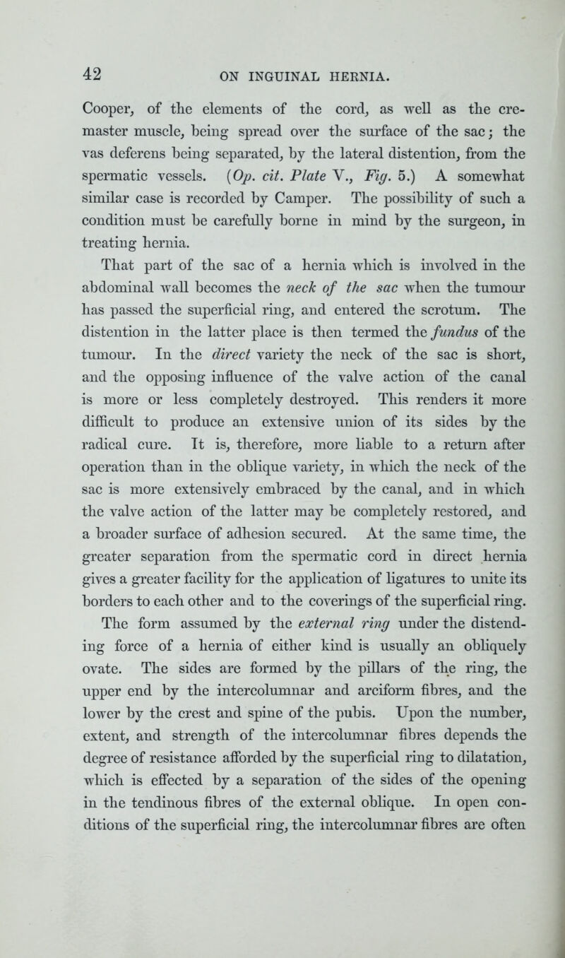 Cooper, of the elements of the cord, as well as the cre- master muscle, being spread over the surface of the sac; the vas deferens being separated, by the lateral distention, from the spermatic vessels. (Op. cit. Plate V., Fig. 5.) A somewhat similar case is recorded by Camper. The possibility of such a condition must be carefully borne in mind by the surgeon, in treating hernia. That part of the sac of a hernia which is involved in the abdominal wall becomes the neck of the sac when the tumour has passed the superficial ring, and entered the scrotum. The distention in the latter place is then termed the fundus of the tumour. In the direct variety the neck of the sac is short, and the opposing influence of the valve action of the canal is more or less completely destroyed. This renders it more difficult to produce an extensive union of its sides by the radical cure. Tt is, therefore, more liable to a return after operation than in the oblique variety, in which the neck of the sac is more extensively embraced by the canal, and in which the valve action of the latter may be completely restored, and a broader surface of adhesion secured. At the same time, the greater separation from the spermatic cord in direct hernia gives a greater facility for the application of ligatures to unite its borders to each other and to the coverings of the superficial ring. The form assumed by the external ring under the distend- ing force of a hernia of either kind is usually an obliquely ovate. The sides are formed by the pillars of the ring, the upper end by the intercolumnar and arciform fibres, and the lower by the crest and spine of the pubis. Upon the number, extent, and strength of the intercolumnar fibres depends the degree of resistance afforded by the superficial ring to dilatation, which is effected by a separation of the sides of the opening in the tendinous fibres of the external oblique. In open con- ditions of the superficial ring, the intercolumnar fibres are often