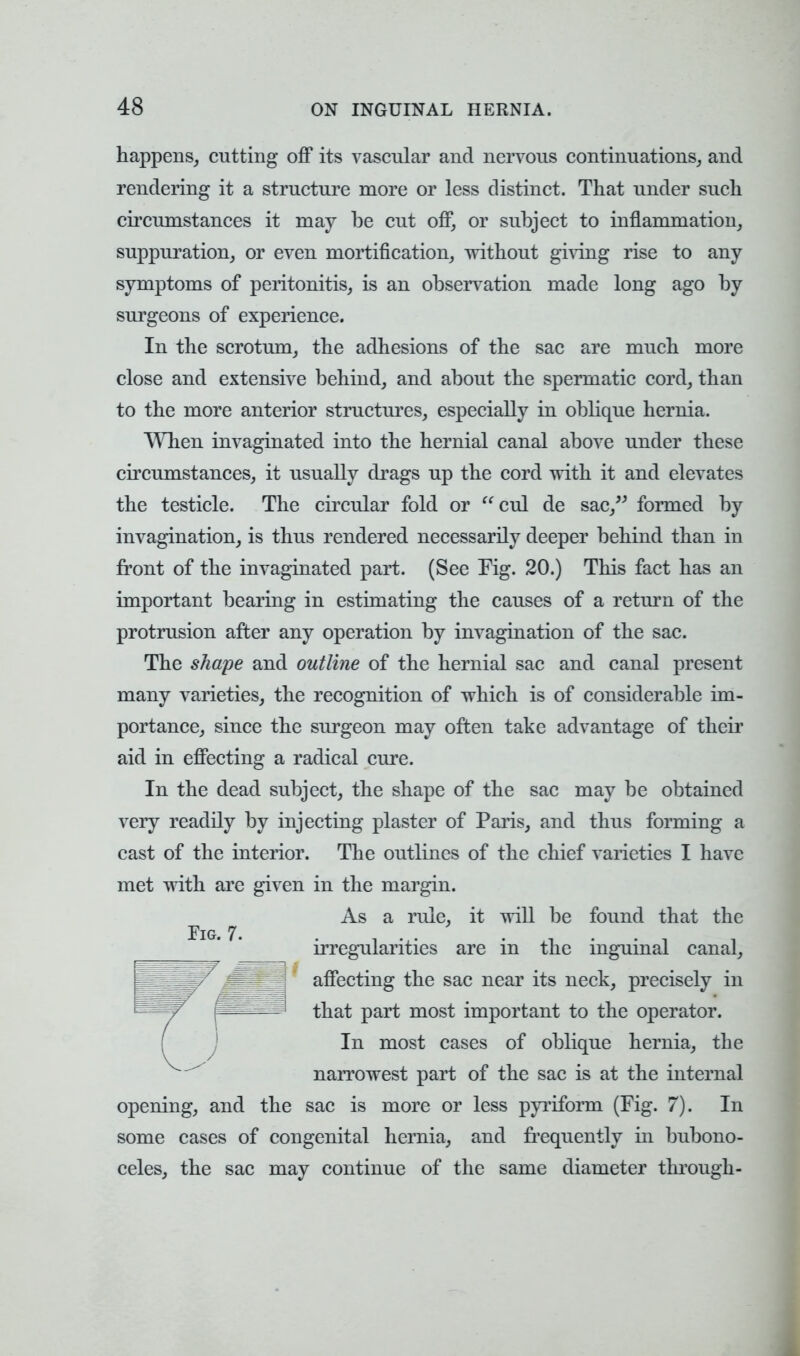 happens, cutting off its vascular and nervous continuations, and rendering it a structure more or less distinct. That under such circumstances it may be cut off, or subject to inflammation, suppuration, or even mortification, without giving rise to any symptoms of peritonitis, is an observation made long ago by surgeons of experience. In the scrotum, the adhesions of the sac are much more close and extensive behind, and about the spermatic cord, than to the more anterior structures, especially in oblique hernia. When invaginated into the hernial canal above under these circumstances, it usually drags up the cord with it and elevates the testicle. The circular fold or cul de sac, formed by invagination, is thus rendered necessarily deeper behind than in front of the invaginated part. (See Fig. 20.) This fact has an important bearing in estimating the causes of a return of the protrusion after any operation by invagination of the sac. The shape and outline of the hernial sac and canal present many varieties, the recognition of which is of considerable im- portance, since the surgeon may often take advantage of their aid in effecting a radical cure. In the dead subject, the shape of the sac may be obtained very readily by injecting plaster of Paris, and thus forming a cast of the interior. The outlines of the chief varieties I have met with are given in the margin. As a rule, it will be found that the irregularities are in the inguinal canal, affecting the sac near its neck, precisely in that part most important to the operator. In most cases of oblique hernia, the narrowest part of the sac is at the internal opening, and the sac is more or less pyriform (Fig. 7). In some cases of congenital hernia, and frequently in bubono- celes, the sac may continue of the same diameter through-