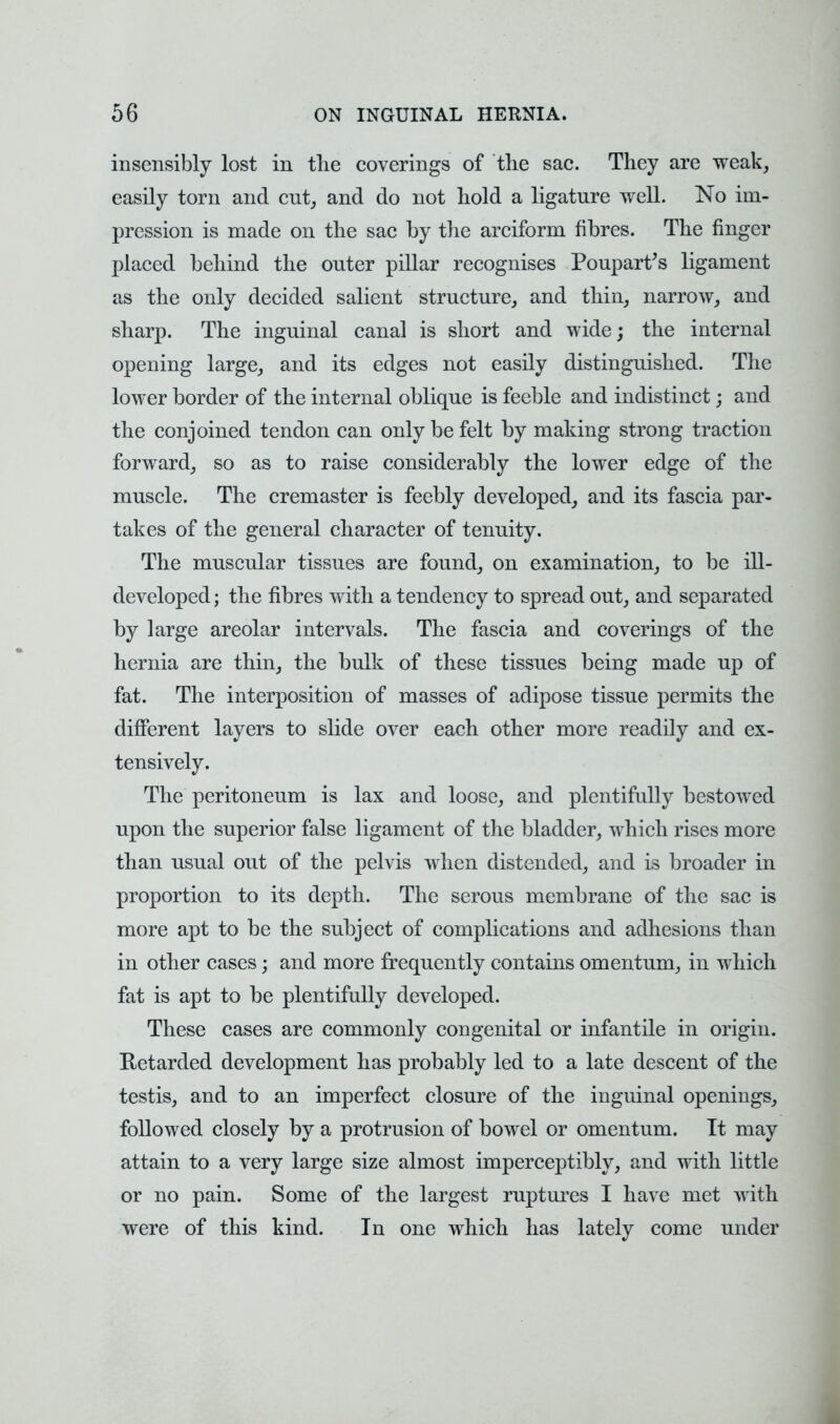 insensibly lost in the coverings of the sac. They are weak, easily torn and cut, and do not hold a ligature well. No im- pression is made on the sac by the arciform fibres. The finger placed behind the outer pillar recognises Poupart's ligament as the only decided salient structure, and thin, narrow, and sharp. The inguinal canal is short and wide; the internal opening large, and its edges not easily distinguished. The lower border of the internal oblique is feeble and indistinct; and the conjoined tendon can only be felt by making strong traction forward, so as to raise considerably the lower edge of the muscle. The cremaster is feebly developed, and its fascia par- takes of the general character of tenuity. The muscular tissues are found, on examination, to be ill- developed ; the fibres with a tendency to spread out, and separated by large areolar intervals. The fascia and coverings of the hernia are thin, the bulk of these tissues being made up of fat. The interposition of masses of adipose tissue permits the different layers to slide over each other more readily and ex- tensively. The peritoneum is lax and loose, and plentifully bestowed upon the superior false ligament of the bladder, which rises more than usual out of the pelvis when distended, and is broader in proportion to its depth. The serous membrane of the sac is more apt to be the subject of complications and adhesions than in other cases j and more frequently contains omentum, in which fat is apt to be plentifully developed. These cases are commonly congenital or infantile in origin. Retarded development has probably led to a late descent of the testis, and to an imperfect closure of the inguinal openings, followed closely by a protrusion of bowel or omentum. It may attain to a very large size almost imperceptibly, and with little or no pain. Some of the largest ruptures I have met with were of this kind. In one which has lately come under