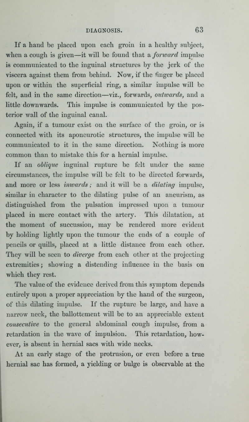 If a hand be placed upon each groin in a healthy subject, when a cough is given—it will be found that a forward impulse is communicated to the inguinal structures by the jerk of the viscera against them from behind. Now, if the finger be placed upon or within the superficial ring, a similar impulse will be felt, and in the same direction—viz., forwards, outwards, and a little downwards. This impulse is communicated by the pos- terior wall of the inguinal canal. Again, if a tumour exist on the surface of the groin, or is connected with its aponeurotic structures, the impulse will be communicated to it in the same direction. Nothing is more common than to mistake this for a hernial impulse. If an oblique inguinal rupture be felt under the same circumstances, the impulse will be felt to be directed forwards, and more or less inwards; and it will be a dilating impulse, similar in character to the dilating pulse of an aneurism, as distinguished from the pulsation impressed upon a tumour placed in mere contact with the artery. This dilatation, at the moment of succussion, may be rendered more evident by holding lightly upon the tumour the ends of a couple of pencils or quills, placed at a little distance from each other. They will be seen to diverge from each other at the projecting extremities; showing a distending influence in the basis on which they rest. The value of the evidence derived from this symptom depends entirely upon a proper appreciation by the hand of the surgeon, of this dilating impulse. If the rupture be large, and have a narrow neck, the ballottement will be to an appreciable extent consecutive to the general abdominal cough impulse, from a retardation in the wave of impulsion. This retardation, how- ever, is absent in hernial sacs with wide necks. At an early stage of the protrusion, or even before a true hernial sac has formed, a yielding or bulge is observable at the