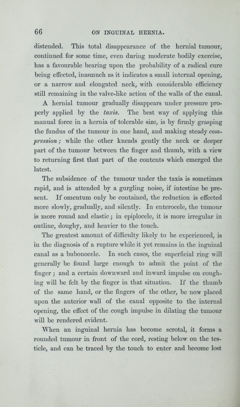 distended. This total disappearance of the hernial tumour, continued for some time,, even during moderate bodily exercise, has a favourable bearing upon the probability of a radical cure being effected, inasmuch as it indicates a small internal opening, or a narrow and elongated neck, with considerable efficiency still remaining in the valve-like action of the walls of the canal. A hernial tumour gradually disappears under pressure pro- perly applied by the taxis. The best way of applying this manual force in a hernia of tolerable size, is by firmly grasping the fundus of the tumour in one hand, and making steady com- pression ; while the other kneads gently the neck or deeper part of the tumour between the finger and thumb, with a view to returning first that part of the contents which emerged the latest. The subsidence of the tumour under the taxis is sometimes rapid, and is attended by a gurgling noise, if intestine be pre- sent. If omentum only be contained, the reduction is effected more slowly, gradually, and silently. In enterocele, the tumour is more round and elastic; in epiplocele, it is more irregular in outline, doughy, and heavier to the touch. The greatest amount of difficulty likely to be experienced, is in the diagnosis of a rupture while it yet remains in the inguinal canal as a bubonocele. In such cases, the superficial ring will generally be found large enough to admit the point of the finger; and a certain downward and inward impulse on cough- ing will be felt by the finger in that situation. If the thumb of the same hand, or the fingers of the other, be now placed upon the anterior wall of the canal opposite to the internal opening, the effect of the cough impulse in dilating the tumour will be rendered evident. When an inguinal hernia has become scrotal, it forms a rounded tumour in front of the cord, resting below on the tes- ticle, and can be traced by the touch to enter and become lost