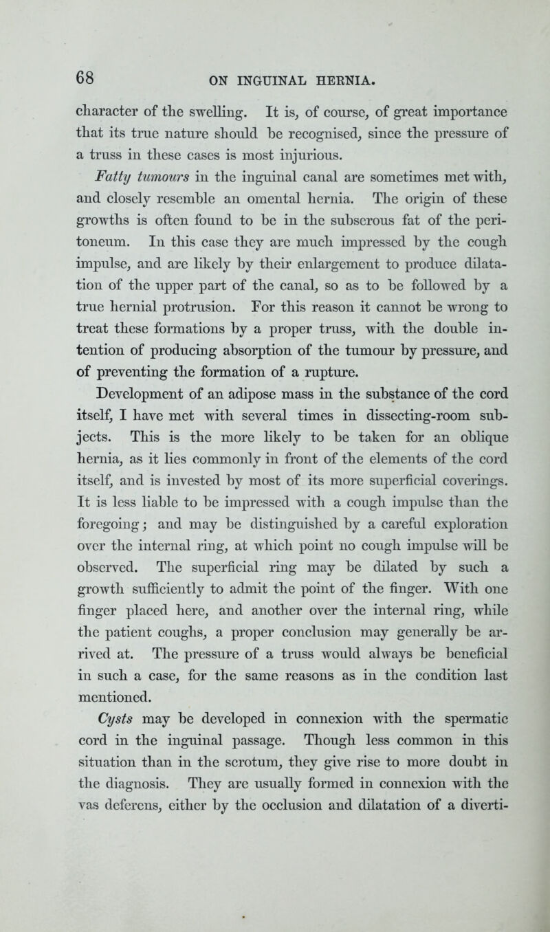 character of the swelling. It is, of course, of great importance that its true nature should be recognised, since the pressure of a truss in these cases is most injurious. Fatty tumours in the inguinal canal are sometimes met with, and closely resemble an omental hernia. The origin of these growths is often found to be in the subserous fat of the peri- toneum. In this case they are much impressed by the cough impulse, and are likely by their enlargement to produce dilata- tion of the upper part of the canal, so as to be followed by a true hernial protrusion. For this reason it cannot be wTong to treat these formations by a proper truss, with the double in- tention of producing absorption of the tumour by pressure, and of preventing the formation of a rupture. Development of an adipose mass in the substance of the cord itself, I have met with several times in dissecting-room sub- jects. This is the more likely to be taken for an oblique hernia, as it lies commonly in front of the elements of the cord itself, and is invested by most of its more superficial coverings. It is less liable to be impressed with a cough impulse than the foregoing; and may be distinguished by a careful exploration over the internal ring, at which point no cough impulse will be observed. The superficial ring may be dilated by such a growth sufficiently to admit the point of the finger. With one finger placed here, and another over the internal ring, while the patient coughs, a proper conclusion may generally be ar- rived at. The pressure of a truss would always be beneficial in such a case, for the same reasons as in the condition last mentioned. Cysts may be developed in connexion with the spermatic cord in the inguinal passage. Though less common in this situation than in the scrotum, they give rise to more doubt in the diagnosis. They are usually formed in connexion with the vas deferens, either by the occlusion and dilatation of a diverti-