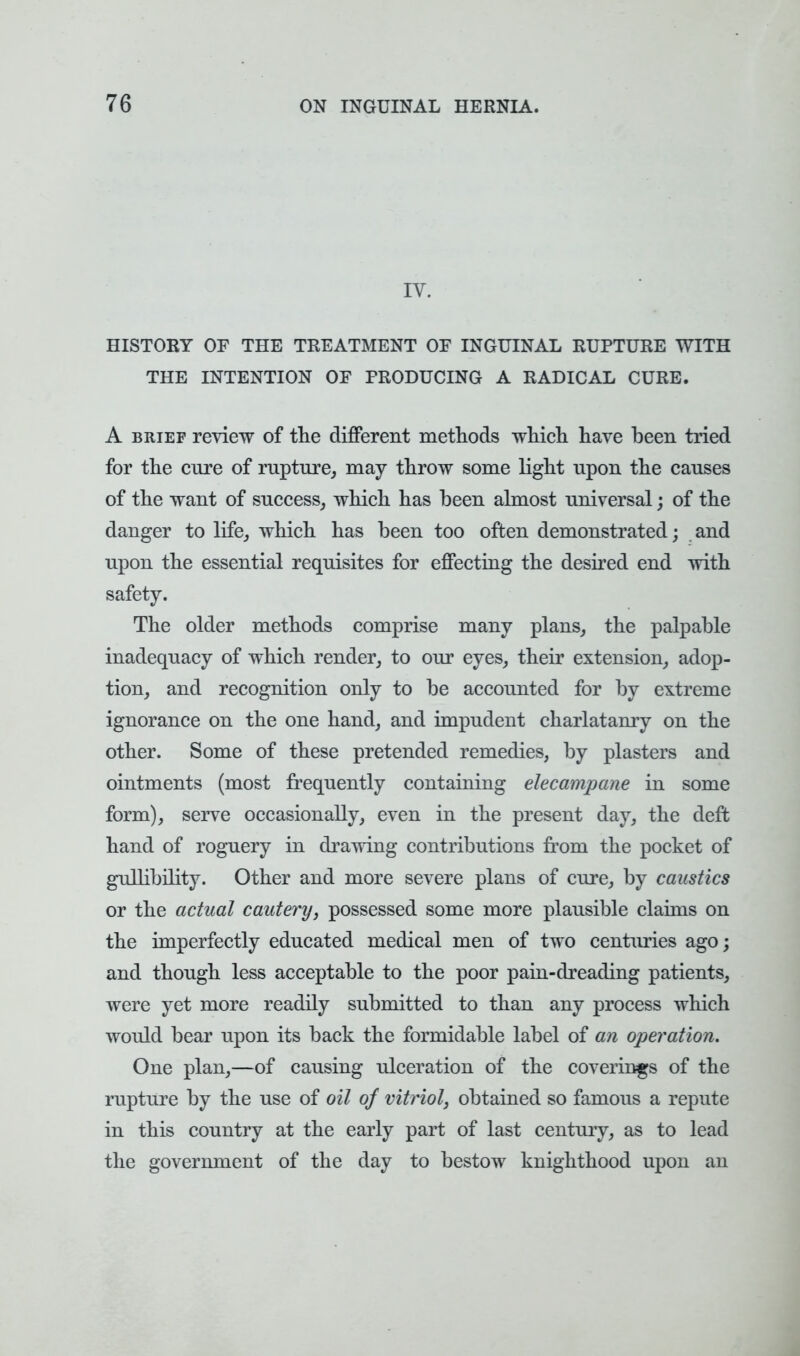 IV. HISTORY OF THE TREATMENT OF INGUINAL RUPTURE WITH THE INTENTION OF PRODUCING A RADICAL CURE. A brief review of the different methods which have been tried for the cure of rupture, may throw some light upon the causes of the want of success, which has been almost universal; of the danger to life, which has been too often demonstrated; and upon the essential requisites for effecting the desired end with safety. The older methods comprise many plans, the palpable inadequacy of which render, to our eyes, their extension, adop- tion, and recognition only to be accounted for by extreme ignorance on the one hand, and impudent charlatanry on the other. Some of these pretended remedies, by plasters and ointments (most frequently containing elecampane in some form), serve occasionally, even in the present day, the deft hand of roguery in drawing contributions from the pocket of gullibility. Other and more severe plans of cure, by caustics or the actual cautery, possessed some more plausible claims on the imperfectly educated medical men of two centimes ago; and though less acceptable to the poor pain-dreading patients, were yet more readily submitted to than any process which would bear upon its back the formidable label of an operation. One plan,—of causing ulceration of the coverings of the rupture by the use of oil of vitriol, obtained so famous a repute in this country at the early part of last century, as to lead the government of the day to bestow knighthood upon an
