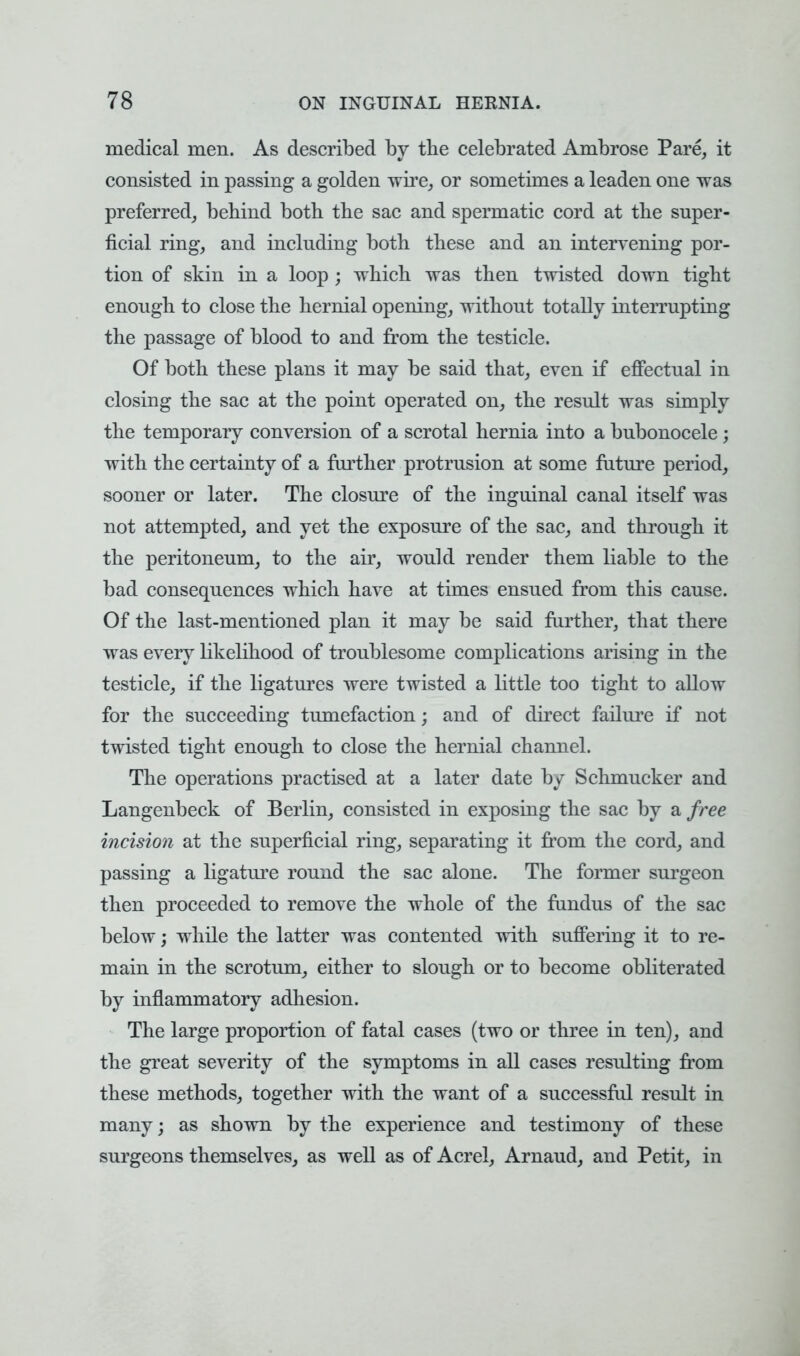 medical men. As described by the celebrated Ambrose Pare, it consisted in passing a golden wire, or sometimes a leaden one was preferred, behind both the sac and spermatic cord at the super- ficial ring, and including both these and an intervening por- tion of skin in a loop ; which was then twisted down tight enough to close the hernial opening, without totally interrupting the passage of blood to and from the testicle. Of both these plans it may be said that, even if effectual in closing the sac at the point operated on, the result was simply the temporary conversion of a scrotal hernia into a bubonocele; with the certainty of a further protrusion at some future period, sooner or later. The closure of the inguinal canal itself was not attempted, and yet the exposure of the sac, and through it the peritoneum, to the air, would render them liable to the bad consequences which have at times ensued from this cause. Of the last-mentioned plan it may be said further, that there was every likelihood of troublesome complications arising in the testicle, if the ligatures were twisted a little too tight to allow for the succeeding tumefaction; and of direct failure if not twisted tight enough to close the hernial channel. The operations practised at a later date by Schmucker and Langenbeck of Berlin, consisted in exposing the sac by a free incision at the superficial ring, separating it from the cord, and passing a ligature round the sac alone. The former surgeon then proceeded to remove the whole of the fundus of the sac below; while the latter was contented with suffering it to re- main in the scrotum, either to slough or to become obliterated by inflammatory adhesion. The large proportion of fatal cases (two or three in ten), and the great severity of the symptoms in all cases resulting from these methods, together with the want of a successful result in many; as shown by the experience and testimony of these surgeons themselves, as well as of Acrel, Arnaud, and Petit, in
