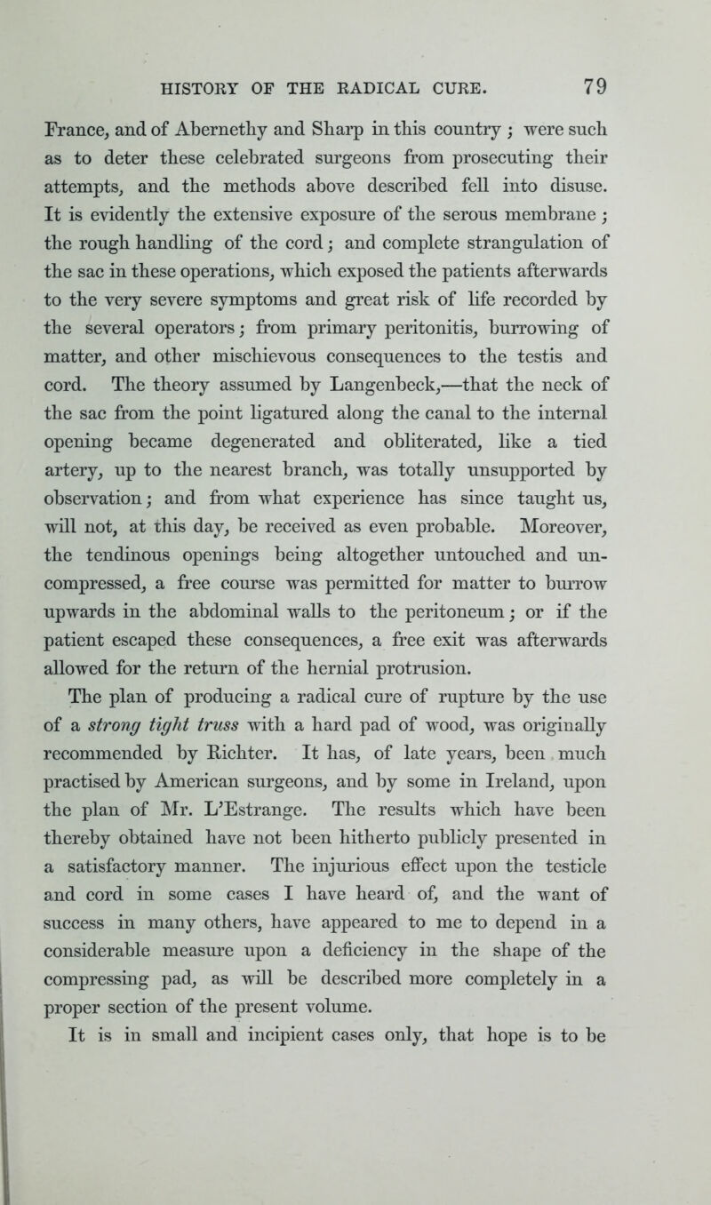France, and of Abernethy and Sharp in this country ; were such as to deter these celebrated surgeons from prosecuting their attempts, and the methods above described fell into disuse. It is evidently the extensive exposure of the serous membrane; the rough handling of the cord; and complete strangulation of the sac in these operations, which exposed the patients afterwards to the very severe symptoms and great risk of life recorded by the several operators; from primary peritonitis, burrowing of matter, and other mischievous consequences to the testis and cord. The theory assumed by Langenbeck,—that the neck of the sac from the point ligatured along the canal to the internal opening became degenerated and obliterated, like a tied artery, up to the nearest branch, was totally unsupported by observation; and from what experience has since taught us, will not, at this day, be received as even probable. Moreover, the tendinous openings being altogether untouched and un- compressed, a free course was permitted for matter to burrow upwards in the abdominal walls to the peritoneum; or if the patient escaped these consequences, a free exit was afterwards allowed for the return of the hernial protrusion. The plan of producing a radical cure of rupture by the use of a strong tight truss with a hard pad of wood, was originally recommended by Bichter. It has, of late years, been much practised by American surgeons, and by some in Ireland, upon the plan of Mr. L'Estrange. The results which have been thereby obtained have not been hitherto publicly presented in a satisfactory manner. The injurious effect upon the testicle and cord in some cases I have heard of, and the want of success in many others, have appeared to me to depend in a considerable measure upon a deficiency in the shape of the compressing pad, as will be described more completely in a proper section of the present volume. It is in small and incipient cases only, that hope is to be