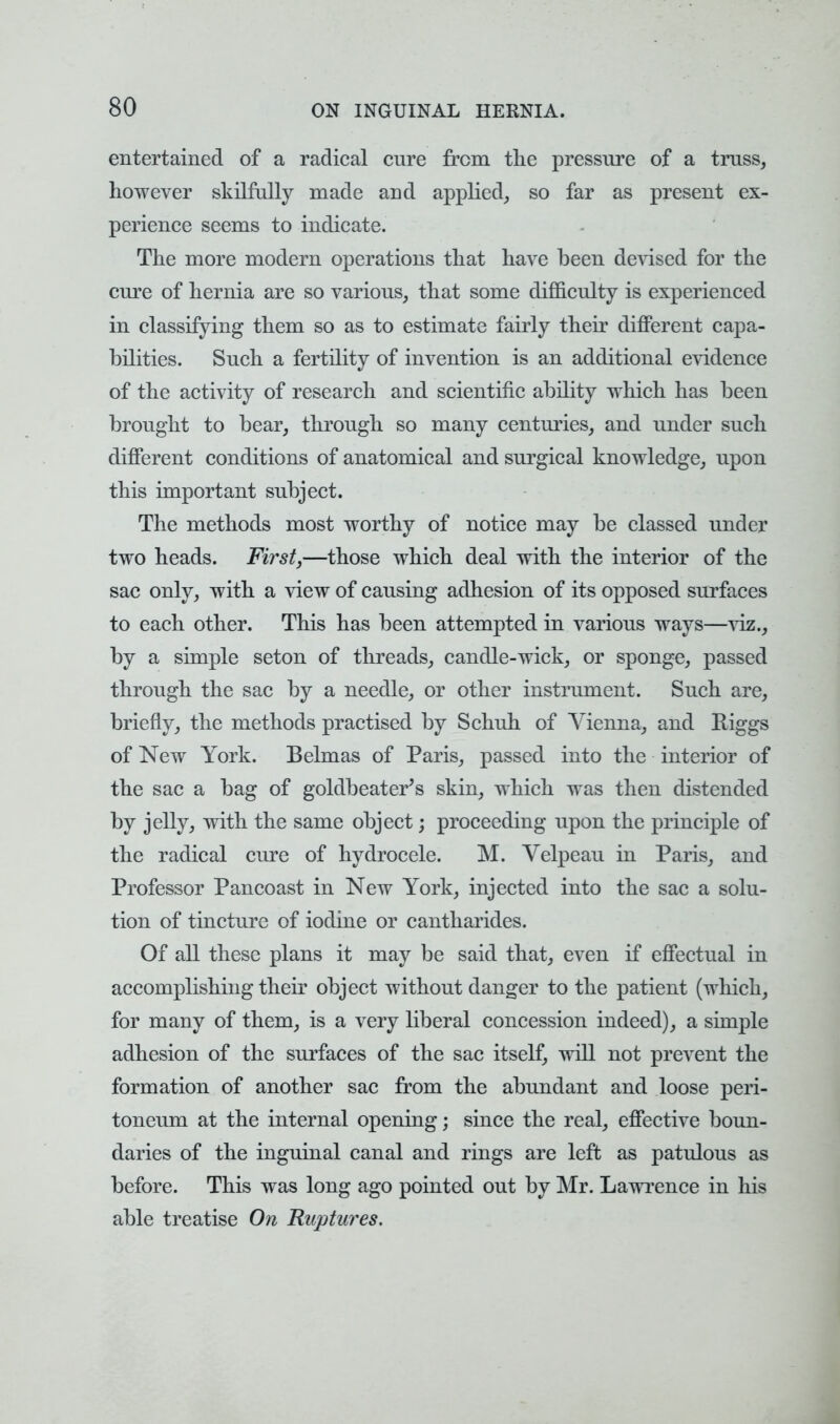 entertained of a radical cure from the pressure of a truss, however skilfully made and applied, so far as present ex- perience seems to indicate. The more modern operations that have been devised for the cure of hernia are so various, that some difficulty is experienced in classifying them so as to estimate fairly their different capa- bilities. Such a fertility of invention is an additional evidence of the activity of research and scientific ability which has been brought to bear, through so many centuries, and under such different conditions of anatomical and surgical knowledge, upon this important subject. The methods most worthy of notice may be classed under two heads. First,—those which deal with the interior of the sac only, with a view of causing adhesion of its opposed surfaces to each other. This has been attempted in various ways—viz., by a simple seton of threads, candle-wick, or sponge, passed through the sac by a needle, or other instrument. Such are, briefly, the methods practised by Schuh of Vienna, and Biggs of New York. Belmas of Paris, passed into the interior of the sac a bag of goldbeater's skin, which was then distended by jelly, with the same object; proceeding upon the principle of the radical cure of hydrocele. M. Velpeau in Paris, and Professor Pancoast in New York, injected into the sac a solu- tion of tincture of iodine or cantharides. Of all these plans it may be said that, even if effectual in accomplishing their object without danger to the patient (which, for many of them, is a very liberal concession indeed), a simple adhesion of the surfaces of the sac itself, will not prevent the formation of another sac from the abundant and loose peri- toneum at the internal opening; since the real, effective boun- daries of the inguinal canal and rings are left as patulous as before. This was long ago pointed out by Mr. Lawrence in his able treatise On Ruptures.