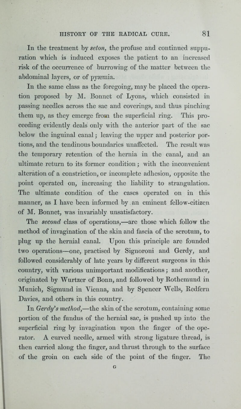 In the treatment by seton, the profuse and continued suppu- ration which is induced exposes the patient to an increased risk of the occurrence of burrowing of the matter between the abdominal layers, or of pysemia. In the same class as the foregoing, may be placed the opera- tion proposed by M. Bonnet of Lyons, which consisted in passing needles across the sac and coverings, and thus pinching them up, as they emerge from the superficial ring. This pro- ceeding evidently deals only with the anterior part of the sac below the inguinal canal; leaving the upper and posterior por- tions, and the tendinous boundaries unaffected. The result was the temporary retention of the hernia in the canal, and an ultimate return to its former condition; with the inconvenient alteration of a constriction, or incomplete adhesion, opposite the point operated on, increasing the liability to strangulation. The ultimate condition of the cases operated on in this manner, as I have been informed by. an eminent fellow-citizen of M. Bonnet, was invariably unsatisfactory. The second class of operations,—are those which follow the method of invagination of the skin and fascia of the scrotum, to plug up the hernial canal. Upon this principle are founded two operations—one, practised by Signoroni and Gerdy, and followed considerably of late years by different surgeons in this country, with various unimportant modifications; and another, originated by Wurtzer of Bonn, and followed by Bothemund in Munich, Sigmund in Vienna, and by Spencer Wells, Bedfern Davies, and others in this country. In Gerdy ''s method,—the skin of the scrotum, containing some portion of the fundus of the hernial sac, is pushed up into the superficial ring by invagination upon the finger of the ope- rator. A curved needle, armed with strong ligature thread, is then carried along the finger, and thrust through to the surface of the groin on each side of the point of the finger. The G