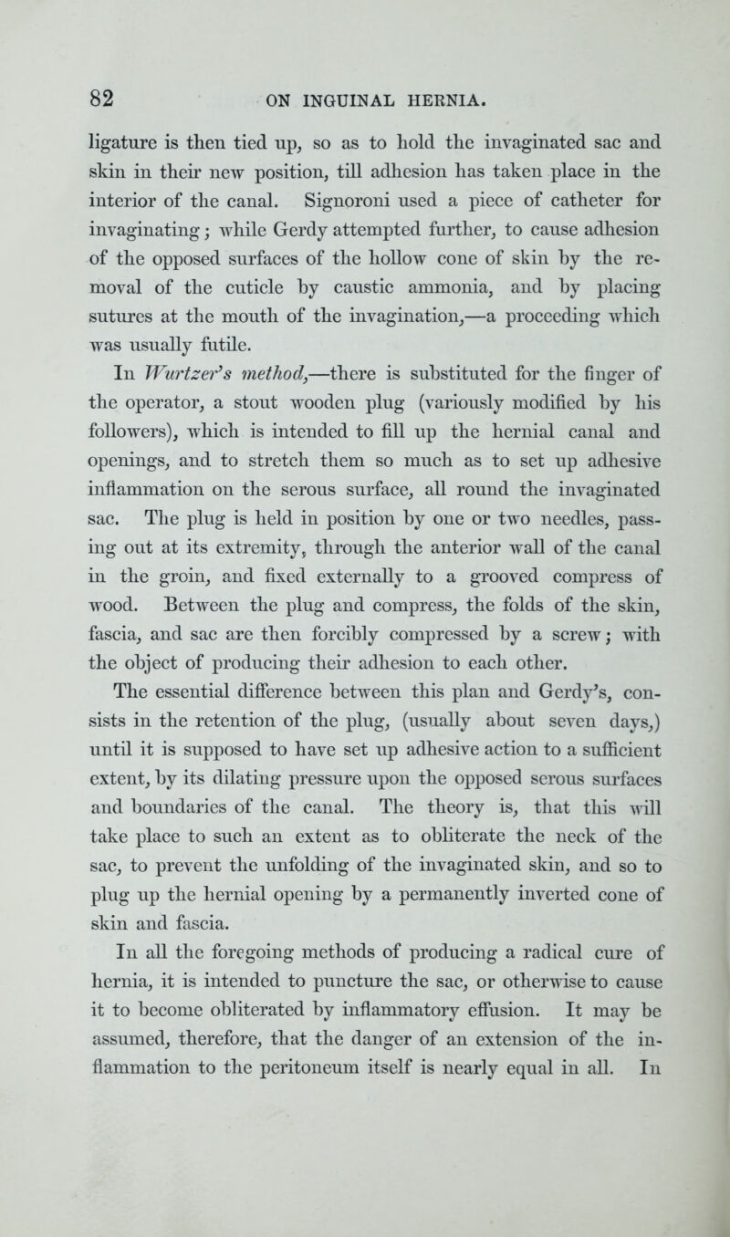 ligature is then tied up, so as to hold the invaginated sac and skin in their new position, till adhesion has taken place in the interior of the canal. Signoroni used a piece of catheter for invaginating; while Gerdy attempted further, to cause adhesion of the opposed surfaces of the hollow cone of skin by the re- moval of the cuticle by caustic ammonia, and by placing sutures at the mouth of the invagination,—a proceeding which was usually futile. In Wurtzer's method,—there is substituted for the finger of the operator, a stout wooden plug (variously modified by his followers), which is intended to fill up the hernial canal and openings, and to stretch them so much as to set up adhesive inflammation on the serous surface, all round the invaginated sac. The plug is held in position by one or two needles, pass- ing out at its extremity, through the anterior wall of the canal in the groin, and fixed externally to a grooved compress of wood. Between the plug and compress, the folds of the skin, fascia, and sac are then forcibly compressed by a screw; with the object of producing their adhesion to each other. The essential difference between this plan and Gerdy's, con- sists in the retention of the plug, (usually about seven days,) until it is supposed to have set up adhesive action to a sufficient extent, by its dilating pressure upon the opposed serous surfaces and boundaries of the canal. The theory is, that this will take place to such an extent as to obliterate the neck of the sac, to prevent the unfolding of the invaginated skin, and so to plug up the hernial opening by a permanently inverted cone of skin and fascia. In all the foregoing methods of producing a radical cure of hernia, it is intended to puncture the sac, or otherwise to cause it to become obliterated by inflammatory effusion. It may be assumed, therefore, that the danger of an extension of the in- flammation to the peritoneum itself is nearly equal in all. In