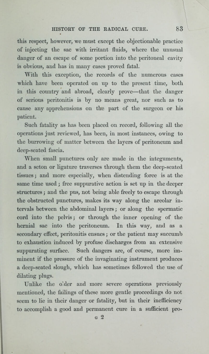 this respect, however, we must except the objectionable practice of injecting the sac with irritant fluids, where the unusual danger of an escape of some portion into the peritoneal cavity is obvious, and has in many cases proved fatal. With this exception, the records of the numerous cases which have been operated on up to the present time, both in this country and abroad, clearly prove—that the danger of serious peritonitis is by no means great, nor such as to cause any apprehensions on the part of the surgeon or his patient. Such fatality as has been placed on record, following all the operations just reviewed, has been, in most instances, owing to the burrowing of matter between the layers of peritoneum and deep-seated fascia. When small punctures only are made in the integuments, and a seton or ligature traverses through them the deep-seated tissues; and more especially, when distending force is at the same time used; free suppurative action is set up in the deeper structures; and the pus, not being able freely to escape through the obstructed punctures, makes its way along the areolar in- tervals between the abdominal layers; or along the spermatic cord into the pelvis; or through the inner opening of the hernial sac into the peritoneum. In this way, and as a secondary effect, peritonitis ensues; or the patient may succumb to exhaustion induced by profuse discharges from an extensive suppurating surface. Such dangers are, of course, more im- minent if the pressure of the invaginating instrument produces a deep-seated slough, which has sometimes followed the use of dilating plugs. Unlike the older and more severe operations previously mentioned, the failings of these more gentle proceedings do not seem to lie in their danger or fatality, but in their inefficiency to accomplish a good and permanent cure in a sufficient pro- g 2