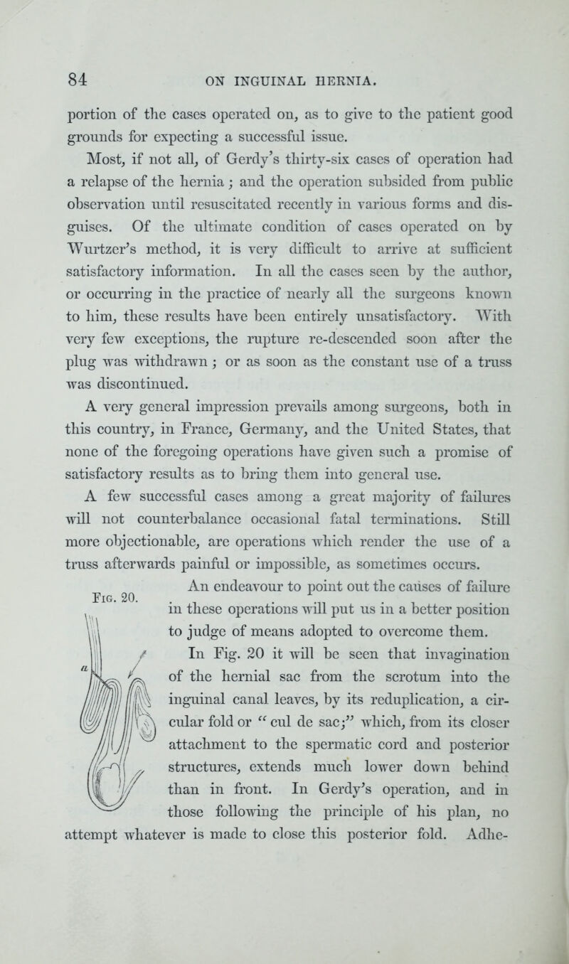 portion of the cases operated on, as to give to the patient good grounds for expecting a successful issue. Most, if not all, of Gerdy's thirty-six cases of operation had a relapse of the hernia ; and the operation subsided from public observation until resuscitated recently in various forms and dis- guises. Of the ultimate condition of cases operated on by Wurtzer's method, it is very difficult to arrive at sufficient satisfactory information. In all the cases seen by the author, or occurring in the practice of nearly all the surgeons known to him, these results have been entirely unsatisfactory. With very few exceptions, the rupture re-descended soon after the plug was withdrawn ; or as soon as the constant use of a truss was discontinued. A very general impression prevails among surgeons, both in this country, in France, Germany, and the United States, that none of the foregoing operations have given such a promise of satisfactory results as to bring them into general use. A few successful cases among a great majority of failures will not counterbalance occasional fatal terminations. Still more objectionable, are operations which render the use of a truss afterwards painful or impossible, as sometimes occurs. An endeavour to point out the causes of failure in these operations will put us in a better position to judge of means adopted to overcome them. In Fig. 20 it will be seen that invagination of the hernial sac from the scrotum into the inguinal canal leaves, by its reduplication, a cir- cular fold or  cul de sac which, from its closer attachment to the spermatic cord and posterior structures, extends much lower down behind than in front. In Gerdy's operation, and in those following the principle of his plan, no attempt whatever is made to close this posterior fold. Adhe-
