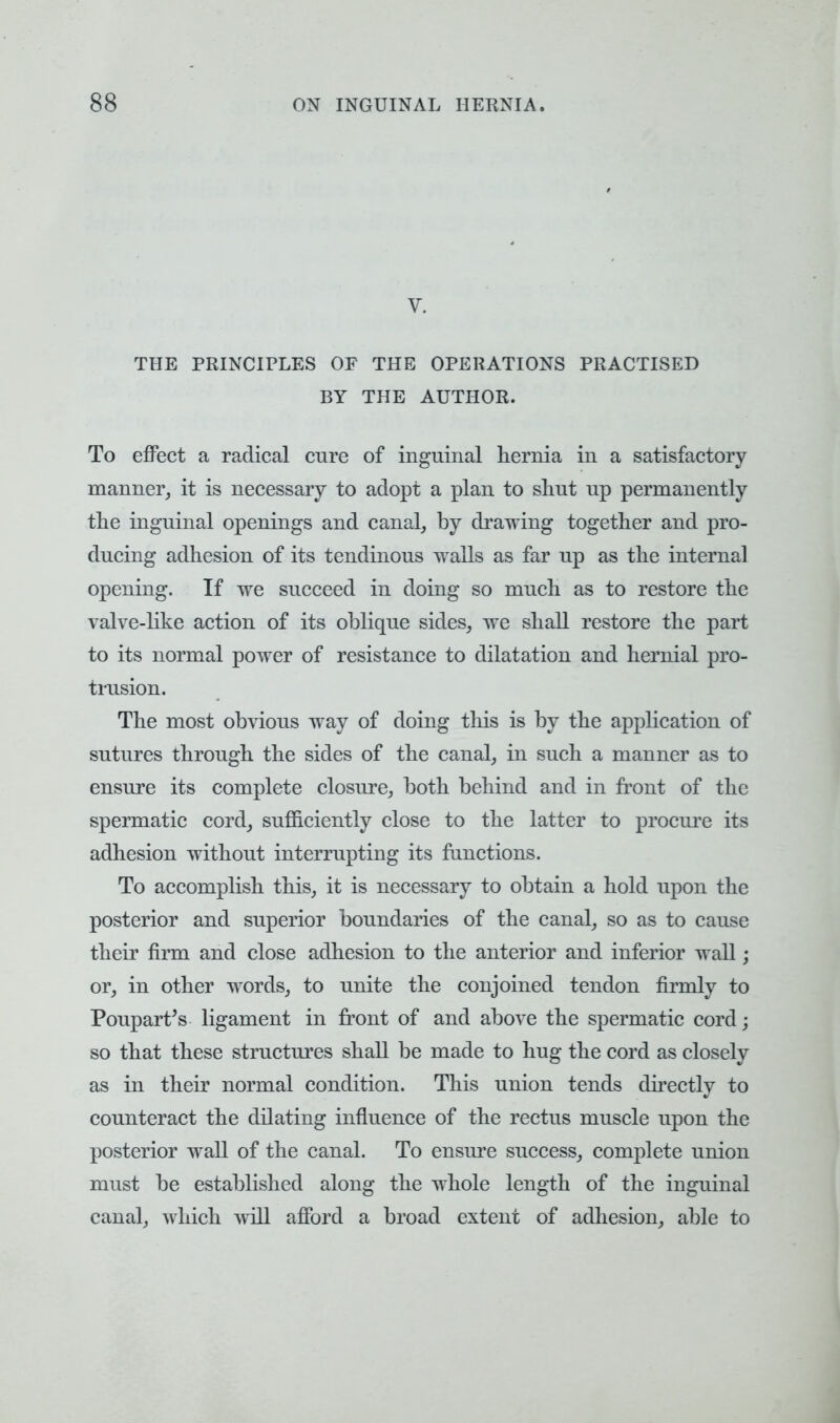 V. THE PRINCIPLES OF THE OPERATIONS PRACTISED BY THE AUTHOR. To effect a radical cure of inguinal hernia in a satisfactory manner, it is necessary to adopt a plan to shut up permanently the inguinal openings and canal, by drawing together and pro- ducing adhesion of its tendinous walls as far up as the internal opening. If we succeed in doing so much as to restore the valve-like action of its oblique sides, we shall restore the part to its normal power of resistance to dilatation and hernial pro- trusion. The most obvious way of doing this is by the application of sutures through the sides of the canal, in such a manner as to ensure its complete closure, both behind and in front of the spermatic cord, sufficiently close to the latter to procure its adhesion without interrupting its functions. To accomplish this, it is necessary to obtain a hold upon the posterior and superior boundaries of the canal, so as to cause their firm and close adhesion to the anterior and inferior wall; or, in other words, to unite the conjoined tendon firmly to Poupart's ligament in front of and above the spermatic cord; so that these structures shall be made to hug the cord as closely as in their normal condition. This union tends directly to counteract the dilating influence of the rectus muscle upon the posterior wall of the canal. To ensure success, complete union must be established along the whole length of the inguinal canal, which will afford a broad extent of adhesion, able to