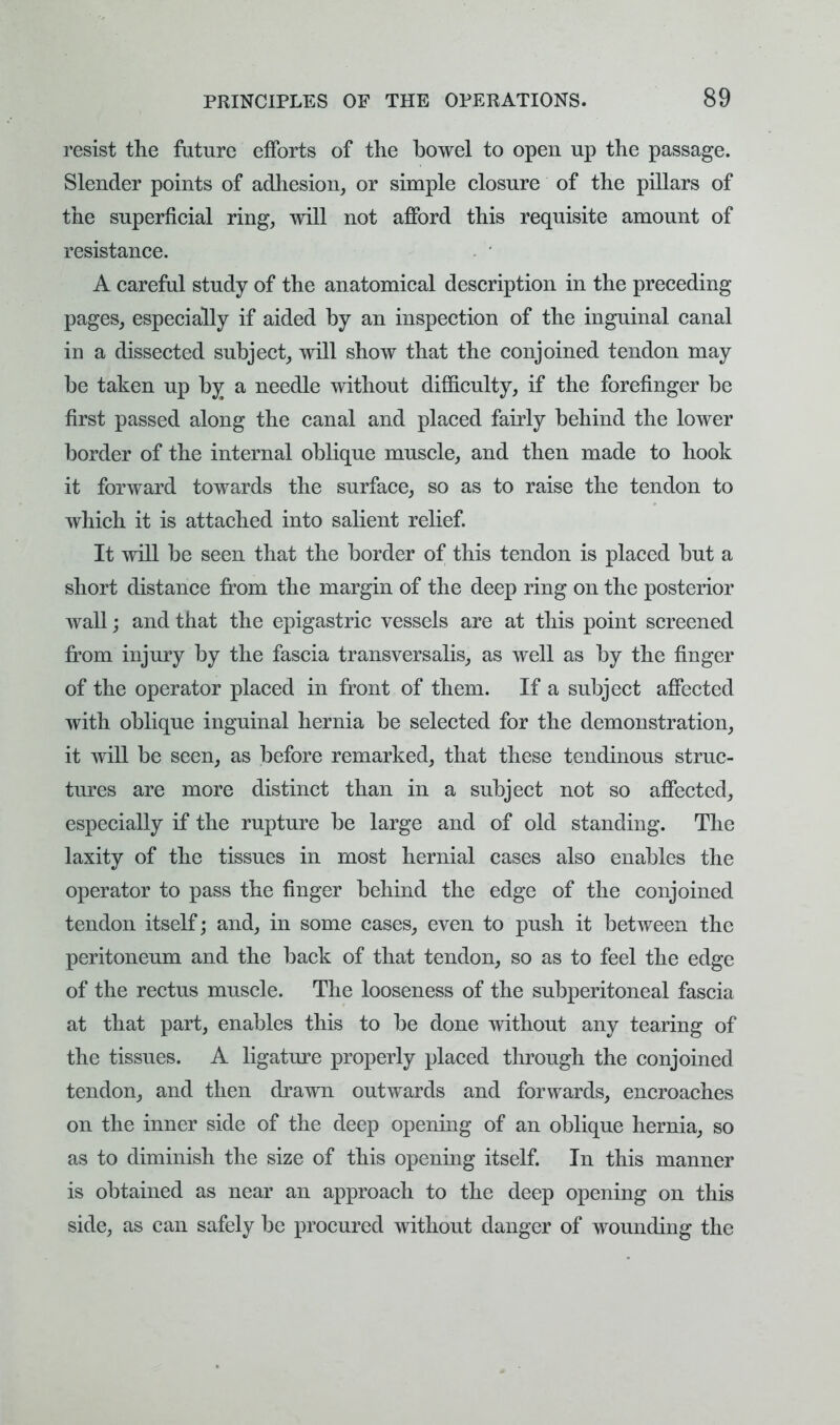 resist the future efforts of the bowel to open up the passage. Slender points of adhesion, or simple closure of the pillars of the superficial ring, will not afford this requisite amount of resistance. . ' A careful study of the anatomical description in the preceding pages, especially if aided by an inspection of the inguinal canal in a dissected subject, will show that the conjoined tendon may be taken up by a needle without difficulty, if the forefinger be first passed along the canal and placed fairly behind the lower border of the internal oblique muscle, and then made to hook it forward towards the surface, so as to raise the tendon to which it is attached into salient relief. It will be seen that the border of this tendon is placed but a short distance from the margin of the deep ring on the posterior wall; and that the epigastric vessels are at this point screened from injury by the fascia transversalis, as well as by the finger of the operator placed in front of them. If a subject affected with oblique inguinal hernia be selected for the demonstration, it will be seen, as before remarked, that these tendinous struc- tures are more distinct than in a subject not so affected, especially if the rupture be large and of old standing. The laxity of the tissues in most hernial cases also enables the operator to pass the finger behind the edge of the conjoined tendon itself; and, in some cases, even to push it between the peritoneum and the back of that tendon, so as to feel the edge of the rectus muscle. The looseness of the subperitoneal fascia at that part, enables this to be done without any tearing of the tissues. A ligature properly placed through the conjoined tendon, and then drawn outwards and forwards, encroaches on the inner side of the deep opening of an oblique hernia, so as to diminish the size of this opening itself. In this manner is obtained as near an approach to the deep opening on this side, as can safely be procured without danger of wounding the