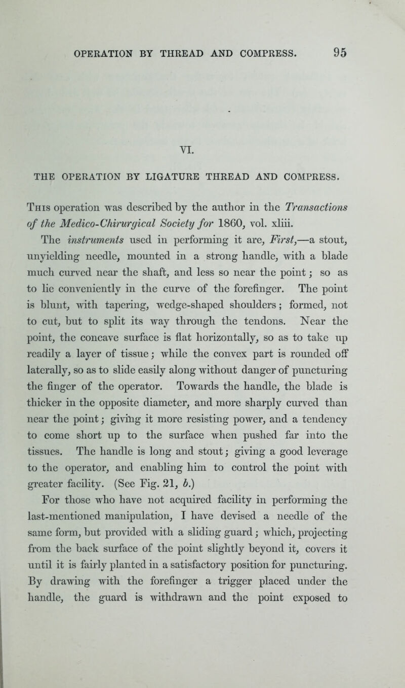 YL THE OPERATION BY LIGATURE THREAD AND COMPRESS. This operation was described by the author in the Transactions of the Medico-Chirurgical Society for I860, vol. xliii. The instruments used in performing it are, First,—a stout, unyielding needle, mounted in a strong handle, with a blade much curved near the shaft, and less so near the point; so as to lie conveniently in the curve of the forefinger. The point is blunt, with tapering, wedge-shaped shoulders; formed, not to cut, but to split its way through the tendons. Near the point, the concave surface is flat horizontally, so as to take up readily a layer of tissue; while the convex part is rounded off laterally, so as to slide easily along without danger of puncturing the finger of the operator. Towards the handle, the blade is thicker in the opposite diameter, and more sharply curved than near the point; giving it more resisting power, and a tendency to come short up to the surface when pushed far into the tissues. The handle is long and stout; giving a good leverage to the operator, and enabling him to control the point with greater facility. (See Fig. 21, b.) For those who have not acquired facility in performing the last-mentioned manipulation, I have devised a needle of the same form, but provided with a sliding guard; which, projecting from the back surface of the point slightly beyond it, covers it until it is fairly planted in a satisfactory position for puncturing. By drawing with the forefinger a trigger placed under the handle, the guard is withdrawn and the point exposed to