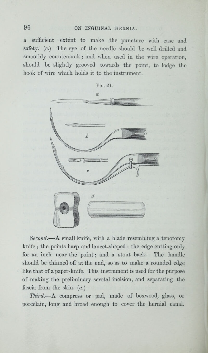 a sufficient extent to make the puncture with ease and safety, (c.) The eye of the needle should be well drilled and smoothly countersunk; and when used in the wire operation, should be slightly grooved towards the point, to lodge the hook of wire which holds it to the instrument. Fig. 21. a Second.—A small knife, with a blade resembling a tenotomy knife; the points harp and lancet-shaped; the edge cutting only for an inch near the point; and a stout back. The handle should be thinned off at the end, so as to make a rounded edge like that of a paper-knife. This instrument is used for the purpose of making the preliminary scrotal incision, and separating the fascia from the skin, (a.) Third.—A compress or pad, made of boxwood, glass, or porcelain, long and broad enough to cover the hernial canal.