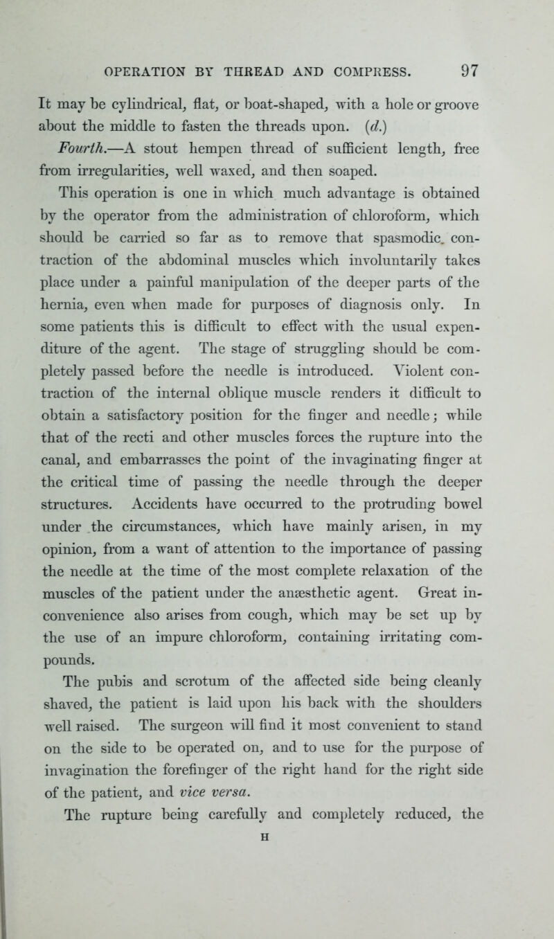 It may be cylindrical, flat, or boat-shaped, with a hole or groove about the middle to fasten the threads upon, (d.) Fourth.—A stout hempen thread of sufficient length, free from irregularities, well waxed, and then soaped. This operation is one in which much advantage is obtained by the operator from the administration of chloroform, which should be carried so far as to remove that spasmodic, con- traction of the abdominal muscles which involuntarily takes place under a painful manipulation of the deeper parts of the hernia, even when made for purposes of diagnosis only. In some patients this is difficult to effect with the usual expen- diture of the agent. The stage of struggling should be com- pletely passed before the needle is introduced. Violent con- traction of the internal oblique muscle renders it difficult to obtain a satisfactory position for the finger and needle; while that of the recti and other muscles forces the rupture into the canal, and embarrasses the point of the invaginating finger at the critical time of passing the needle through the deeper structures. Accidents have occurred to the protruding bowel under the circumstances, which have mainly arisen, in my opinion, from a want of attention to the importance of passing the needle at the time of the most complete relaxation of the muscles of the patient under the anaesthetic agent. Great in- convenience also arises from cough, which may be set up by the use of an impure chloroform, containing irritating com- pounds. The pubis and scrotum of the affected side being cleanly shaved, the patient is laid upon his back with the shoulders well raised. The surgeon will find it most convenient to stand on the side to be operated on, and to use for the purpose of invagination the forefinger of the right hand for the right side of the patient, and vice versa. The rupture being carefully and completely reduced, the H