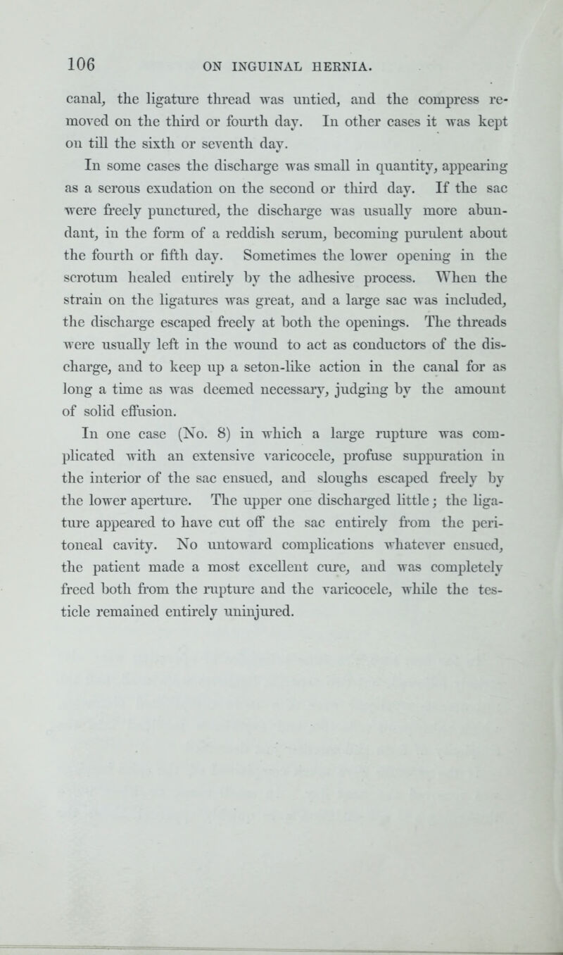 canal, the ligature thread was untied, and the compress re- moved on the third or fourth day. In other cases it was kept on till the sixth or seventh day. In some cases the discharge was small in quantity, appearing as a serous exudation on the second or third day. If the sac were freely punctured, the discharge was usually more abun- dant, in the form of a reddish serum, becoming purulent about the fourth or fifth day. Sometimes the lower opening in the scrotum healed entirely by the adhesive process. When the strain on the ligatures was great, and a large sac was included, the discharge escaped freely at both the openings. The threads were usually left in the wound to act as conductors of the dis- charge, and to keep up a seton-like action in the canal for as long a time as was deemed necessary, judging by the amount of solid effusion. In one case (No. 8) in which a large rupture was com- plicated with an extensive varicocele, profuse suppuration in the interior of the sac ensued, and sloughs escaped freely by the lower aperture. The upper one discharged little; the liga- ture appeared to have cut off the sac entirely from the peri- toneal cavity. No untoward complications whatever ensued, the patient made a most excellent cure, and was completely freed both from the rupture and the varicocele, while the tes- ticle remained entirely uninjured.