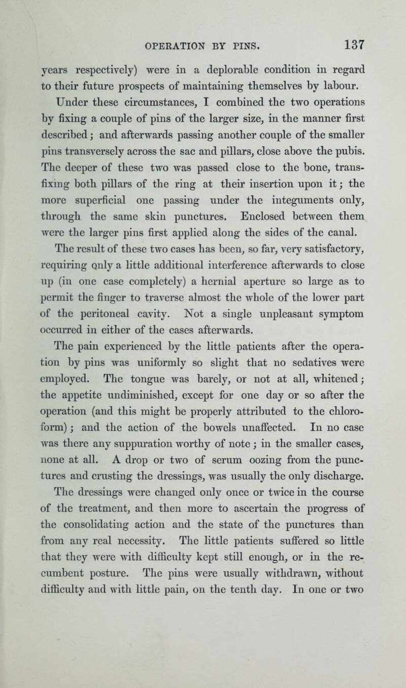 years respectively) were in a deplorable condition in regard to their future prospects of maintaining themselves by labour. Under these circumstances, I combined the two operations by fixing a couple of pins of the larger size, in the manner first described; and afterwards passing another couple of the smaller pins transversely across the sac and pillars, close above the pubis. The deeper of these two was passed close to the bone, trans- fixing both pillars of the ring at their insertion upon it; the more superficial one passing under the integuments only, through the same skin punctures. Enclosed between them were the larger pins first applied along the sides of the canal. The result of these two cases has been, so far, very satisfactory, requiring only a little additional interference afterwards to close up (in one case completely) a hernial aperture so large as to permit the finger to traverse almost the whole of the lower part of the peritoneal cavity. Not a single unpleasant symptom occurred in either of the cases afterwards. The pain experienced by the little patients after the opera- tion by pins was uniformly so slight that no sedatives were employed. The tongue was barely, or not at all, whitened; the appetite undiminished, except for one day or so after the operation (and this might be properly attributed to the chloro- form) ; and the action of the bowels unaffected. In no case was there any suppuration worthy of note ; in the smaller cases, none at all. A drop or two of serum oozing from the punc- tures and crusting the dressings, was usually the only discharge. The dressings were changed only once or twice in the course of the treatment, and then more to ascertain the progress of the consolidating action and the state of the punctures than from any real necessity. The little patients suffered so little that they were with difficulty kept still enough, or in the re- cumbent posture. The pins were usually withdrawn, without difficulty and with little pain, on the tenth day. In one or two