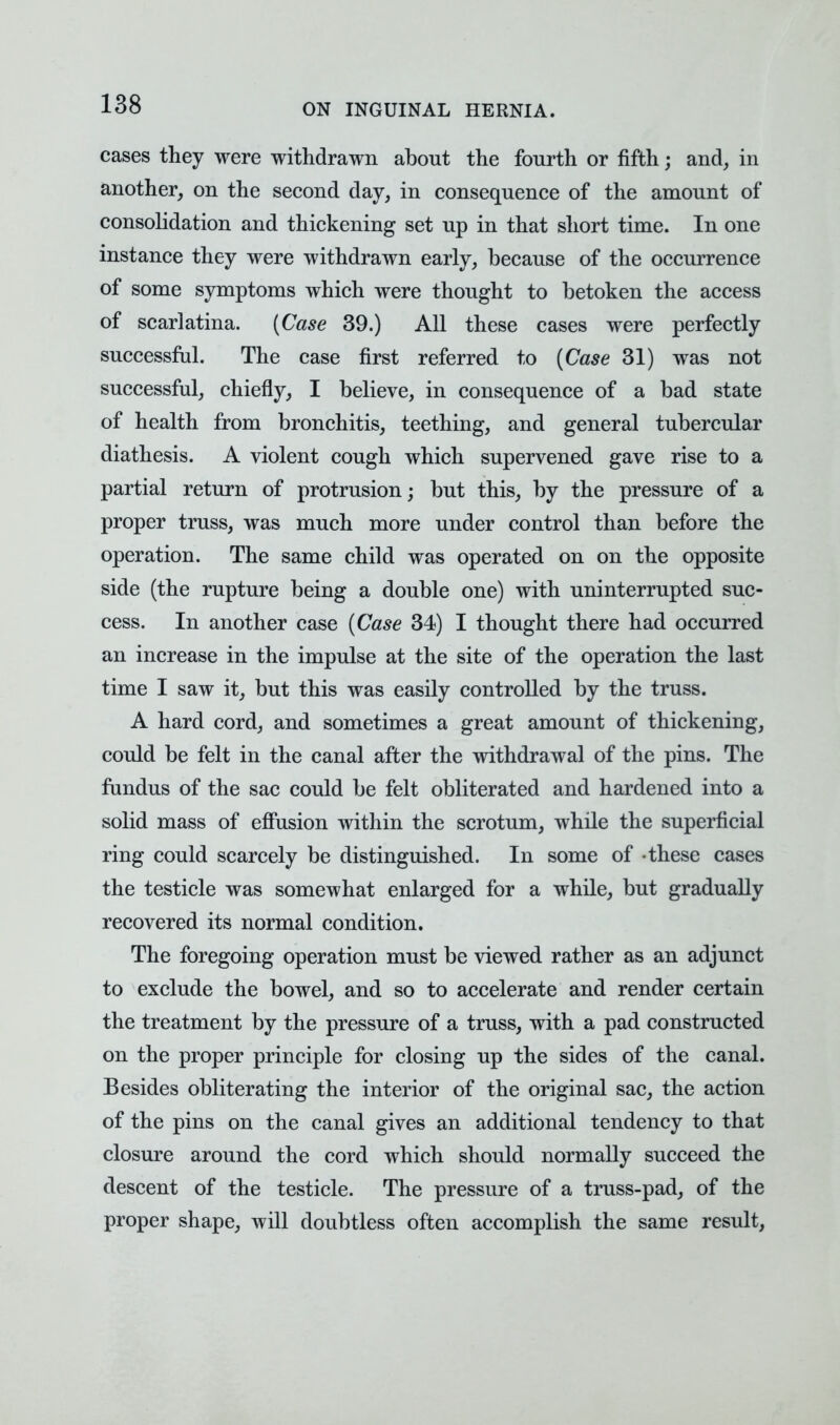 cases they were withdrawn about the fourth or fifth; and, in another, on the second day, in consequence of the amount of consolidation and thickening set up in that short time. In one instance they were withdrawn early, because of the occurrence of some symptoms which were thought to betoken the access of scarlatina. (Case 39.) All these cases were perfectly successful. The case first referred to (Case 31) was not successful, chiefly, I believe, in consequence of a bad state of health from bronchitis, teething, and general tubercular diathesis. A violent cough which supervened gave rise to a partial return of protrusion; but this, by the pressure of a proper truss, was much more under control than before the operation. The same child was operated on on the opposite side (the rupture being a double one) with uninterrupted suc- cess. In another case (Case 34) I thought there had occurred an increase in the impulse at the site of the operation the last time I saw it, but this was easily controlled by the truss. A hard cord, and sometimes a great amount of thickening, could be felt in the canal after the withdrawal of the pins. The fundus of the sac could be felt obliterated and hardened into a solid mass of effusion within the scrotum, while the superficial ring could scarcely be distinguished. In some of -these cases the testicle was somewhat enlarged for a while, but gradually recovered its normal condition. The foregoing operation must be viewed rather as an adjunct to exclude the bowel, and so to accelerate and render certain the treatment by the pressure of a truss, with a pad constructed on the proper principle for closing up the sides of the canal. Besides obliterating the interior of the original sac, the action of the pins on the canal gives an additional tendency to that closure around the cord which should normally succeed the descent of the testicle. The pressure of a truss-pad, of the proper shape, will doubtless often accomplish the same result,