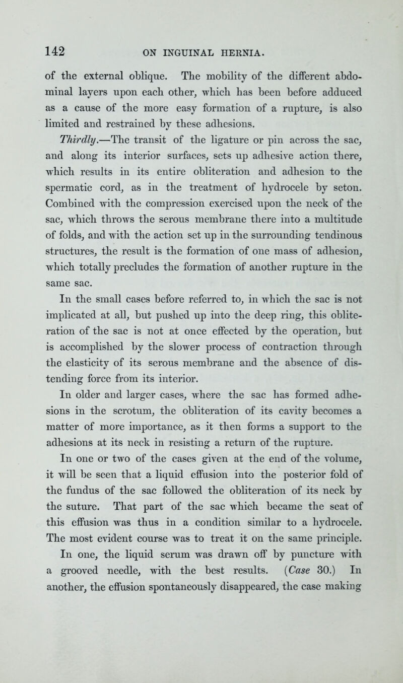 of the external oblique. The mobility of the different abdo- minal layers upon each other, which has been before adduced as a cause of the more easy formation of a rupture, is also limited and restrained by these adhesions. Thirdly.—The transit of the ligature or pin across the sac, and along its interior surfaces, sets up adhesive action there, which results in its entire obliteration and adhesion to the spermatic cord, as in the treatment of hydrocele by seton. Combined with the compression exercised upon the neck of the sac, which throws the serous membrane there into a multitude of folds, and with the action set up in the surrounding tendinous structures, the result is the formation of one mass of adhesion, which totally precludes the formation of another rupture in the same sac. In the small cases before referred to, in which the sac is not implicated at all, but pushed up into the deep ring, this oblite- ration of the sac is not at once effected by the operation, but is accomplished by the slower process of contraction through the elasticity of its serous membrane and the absence of dis- tending force from its interior. In older and larger cases, where the sac has formed adhe- sions in the scrotum, the obliteration of its cavity becomes a matter of more importance, as it then forms a support to the adhesions at its neck in resisting a return of the rupture. In one or two of the cases given at the end of the volume, it will be seen that a liquid effusion into the posterior fold of the fundus of the sac followed the obliteration of its neck by the suture. That part of the sac which became the seat of this effusion was thus in a condition similar to a hydrocele. The most evident course was to treat it on the same principle. In one, the liquid serum was drawn off by puncture with a grooved needle, with the best results. {Case 30.) In another, the effusion spontaneously disappeared, the case making