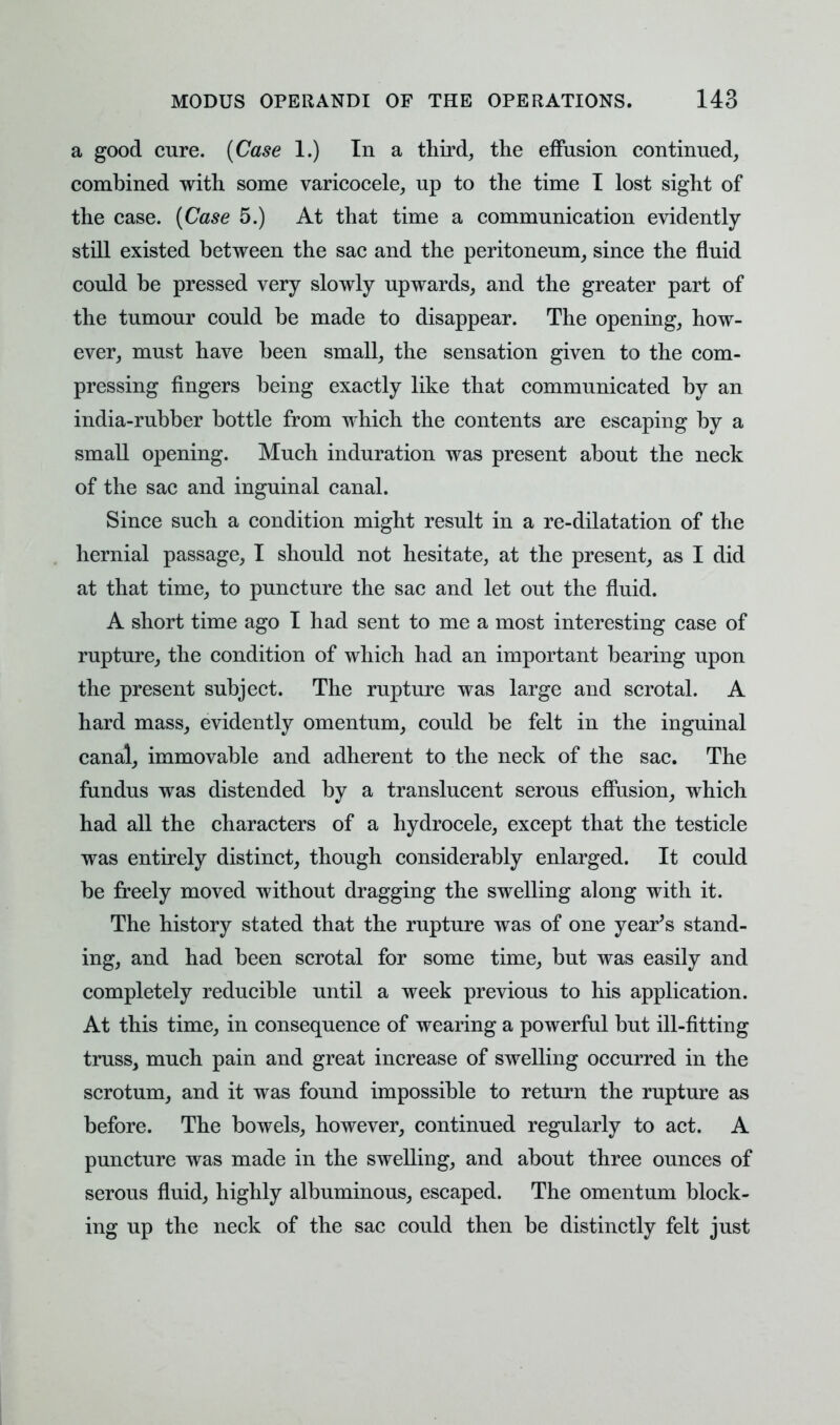 a good cure. {Case 1.) In a third, the effusion continued, combined with some varicocele, up to the time I lost sight of the case. {Case 5.) At that time a communication evidently still existed between the sac and the peritoneum, since the fluid could be pressed very slowly upwards, and the greater part of the tumour could be made to disappear. The opening, how- ever, must have been small, the sensation given to the com- pressing fingers being exactly like that communicated by an india-rubber bottle from which the contents are escaping by a small opening. Much induration was present about the neck of the sac and inguinal canal. Since such a condition might result in a re-dilatation of the hernial passage, I should not hesitate, at the present, as I did at that time, to puncture the sac and let out the fluid. A short time ago I had sent to me a most interesting case of rupture, the condition of which had an important bearing upon the present subject. The rupture was large and scrotal. A hard mass, evidently omentum, could be felt in the inguinal canal, immovable and adherent to the neck of the sac. The fundus was distended by a translucent serous effusion, which had all the characters of a hydrocele, except that the testicle was entirely distinct, though considerably enlarged. It could be freely moved without dragging the swelling along with it. The history stated that the rupture was of one year's stand- ing, and had been scrotal for some time, but was easily and completely reducible until a week previous to his application. At this time, in consequence of wearing a powerful but ill-fitting truss, much pain and great increase of swelling occurred in the scrotum, and it was found impossible to return the rupture as before. The bowels, however, continued regularly to act. A puncture was made in the swelling, and about three ounces of serous fluid, highly albuminous, escaped. The omentum block- ing up the neck of the sac could then be distinctly felt just