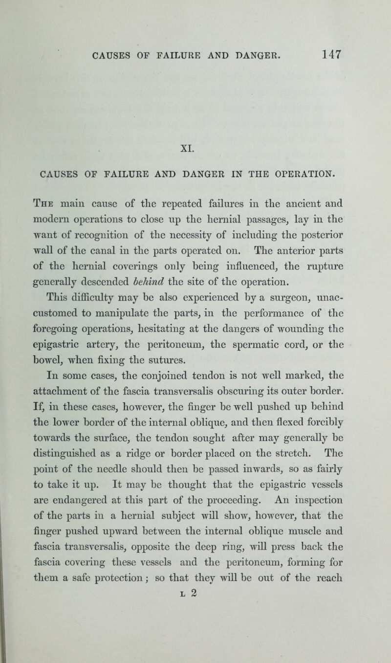 XL CAUSES OF FAILURE AND DANGER IN THE OPERATION. The main cause of the repeated failures in the ancient and modern operations to close up the hernial passages, lay in the want of recognition of the necessity of including the posterior wall of the canal in the parts operated on. The anterior parts of the hernial coverings only being influenced, the rupture generally descended behind the site of the operation. This difficulty may be also experienced by a surgeon, unac- customed to manipulate the parts, in the performance of the foregoing operations, hesitating at the dangers of wounding the epigastric artery, the peritoneum, the spermatic cord, or the bowel, when fixing the sutures. In some cases, the conjoined tendon is not well marked, the attachment of the fascia transversalis obscuring its outer border. If, in these cases, however, the finger be well pushed up behind the lower border of the internal oblique, and then flexed forcibly towards the surface, the tendon sought after may generally be distinguished as a ridge or border placed on the stretch. The point of the needle should then be passed inwards, so as fairly to take it up. It may be thought that the epigastric vessels are endangered at this part of the proceeding. An inspection of the parts in a hernial subject will show, however, that the finger pushed upward between the internal oblique muscle and fascia transversalis, opposite the deep ring, will press back the fascia covering these vessels and the peritoneum, forming for them a safe protection; so that they will be out of the reach l 2