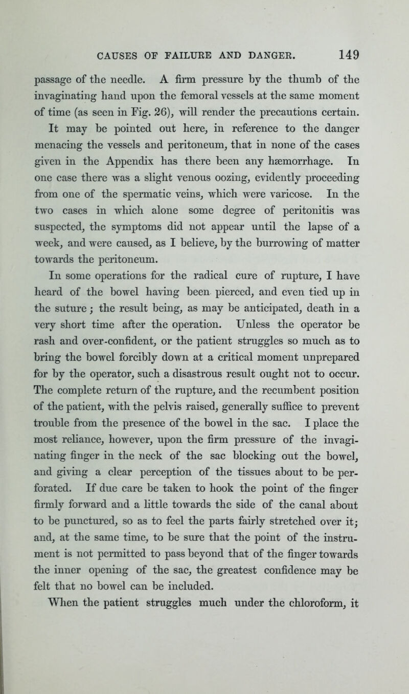 passage of the needle. A firm pressure by the thumb of the invaginating hand upon the femoral vessels at the same moment of time (as seen in Fig. 26), will render the precautions certain. It may be pointed out here, in reference to the danger menacing the vessels and peritoneum, that in none of the cases given in the Appendix has there been any haemorrhage. Tn one case there was a slight venous oozing, evidently proceeding from one of the spermatic veins, which were varicose. In the two cases in which alone some degree of peritonitis was suspected, the symptoms did not appear until the lapse of a week, and were caused, as I believe, by the burrowing of matter towards the peritoneum. In some operations for the radical cure of rupture, I have heard of the bowel having been pierced, and even tied up in the suture; the result being, as may be anticipated, death in a very short time after the operation. Unless the operator be rash and over-confident, or the patient struggles so much as to bring the bowel forcibly down at a critical moment unprepared for by the operator, such a disastrous result ought not to occur. The complete return of the rupture, and the recumbent position of the patient, with the pelvis raised, generally suffice to prevent trouble from the presence of the bowel in the sac. I place the most reliance, however, upon the firm pressure of the invagi- nating finger in the neck of the sac blocking out the bowel, and giving a clear perception of the tissues about to be per- forated. If due care be taken to hook the point of the finger firmly forward and a little towards the side of the canal about to be punctured, so as to feel the parts fairly stretched over it; and, at the same time, to be sure that the point of the instru- ment is not permitted to pass beyond that of the finger towards the inner opening of the sac, the greatest confidence may be felt that no bowel can be included. When the patient struggles much under the chloroform, it