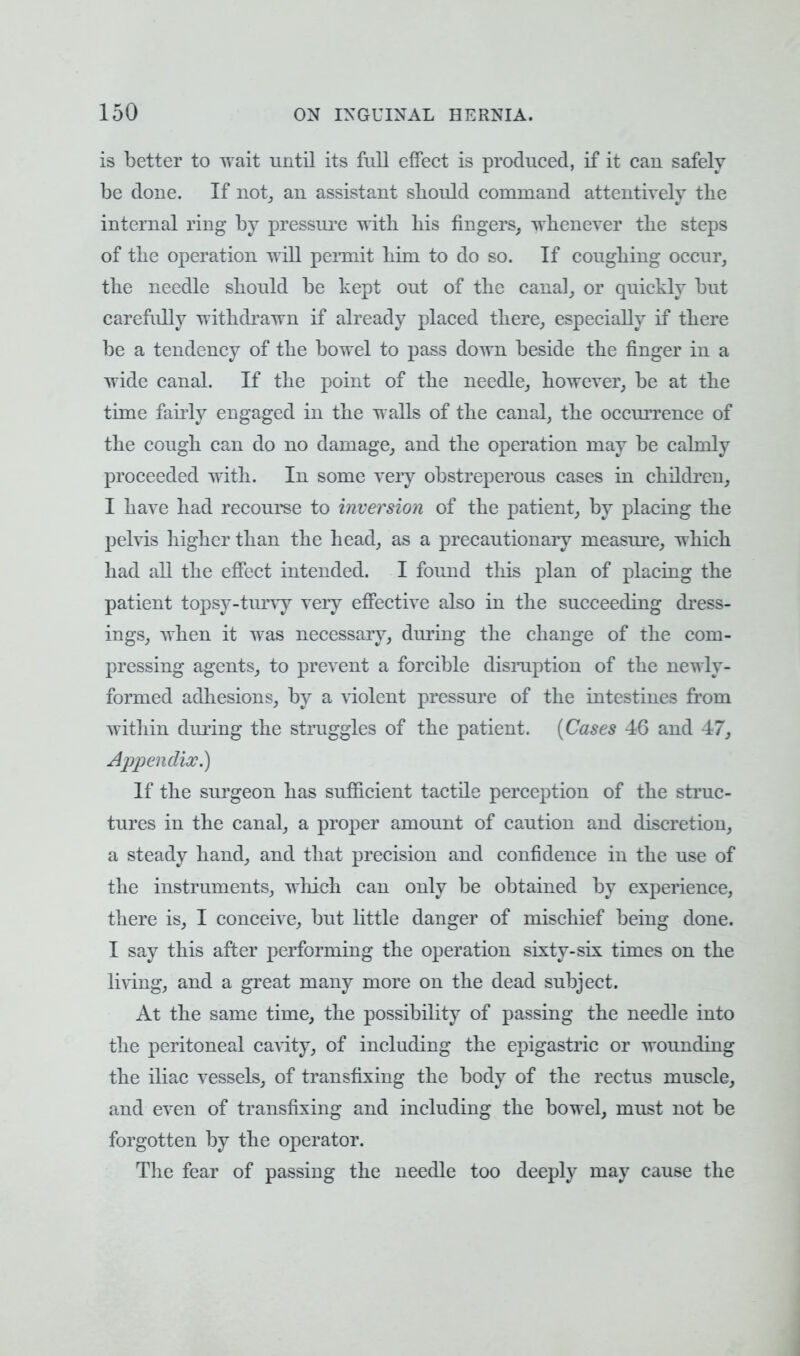 is better to wait until its frill effect is produced, if it can safely be done. If not, an assistant should command attentively the internal ring by pressure with his fingers, whenever the steps of the operation will permit him to do so. If coughing occur, the needle should be kept out of the canal, or quickly but carefully withdrawn if already placed there, especially if there be a tendency of the bowel to pass down beside the finger in a wide canal. If the point of the needle, however, be at the time fairly engaged in the walls of the canal, the occurrence of the cough can do no damage, and the operation may be calmly proceeded with. In some very obstreperous cases in children, I have had recourse to inversion of the patient, by placing the pelvis higher than the head, as a precautionary measure, which had all the effect intended. I found this plan of placing the patient topsy-turvy very effective also in the succeeding dress- ings, Avhen it was necessary, during the change of the com- pressing agents, to prevent a forcible disruption of the newly- formed adhesions, by a violent pressure of the intestines from within during the struggles of the patient. (Cases 46 and 47, Appendix.) If the surgeon has sufficient tactile perception of the struc- tures in the canal, a proper amount of caution and discretion, a steady hand, and that precision and confidence in the use of the instruments, which can only be obtained by experience, there is, I conceive, but little danger of mischief being done. I say this after performing the operation sixty-six times on the living, and a great many more on the dead subject. At the same time, the possibility of passing the needle into the peritoneal cavity, of including the epigastric or wounding the iliac vessels, of transfixing the body of the rectus muscle, and even of transfixing and including the bowel, must not be forgotten by the operator. The fear of passing the needle too deeply may cause the
